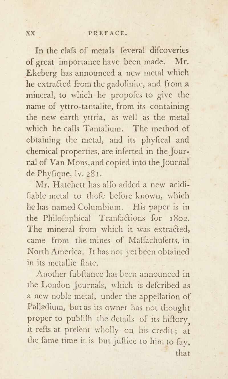 In the clafs of metals feveral difcoveries of great importance have been made. Mr. Ekeberg has announced a new metal which he extrafted from the gadolinite, arid from a mineral, to which he propofes to give the name of yttro-tantalite, from its containing the new earth yttria, as well as the metal which he calls Tantalium. The method of obtaining the metal, and its phyhcal and chemical properties, are inferted in the Jour- nal of Van Mons,and copied into the Journal de Phyfique, Iv. 281* Mr. Hatchett has alfo added a new acidi- fiable metal to thofe before known, which lie has named Columbium. His paper is in the Philofophical Tranfadhons for 1802. The mineral from which it was extrafted, came from the mines of Maffachufetts, in North America. It has not yet been obtained in its metallic flate. Another fubftance has been announced in the London Journals, which is defcribed as a new noble metal, under the appellation of Palladium, but as its owner has not thought proper to publifh the details of its hiftory it refis at prefent wholly on his credit ; at the fame time it Is but jufiice to him to fay, that