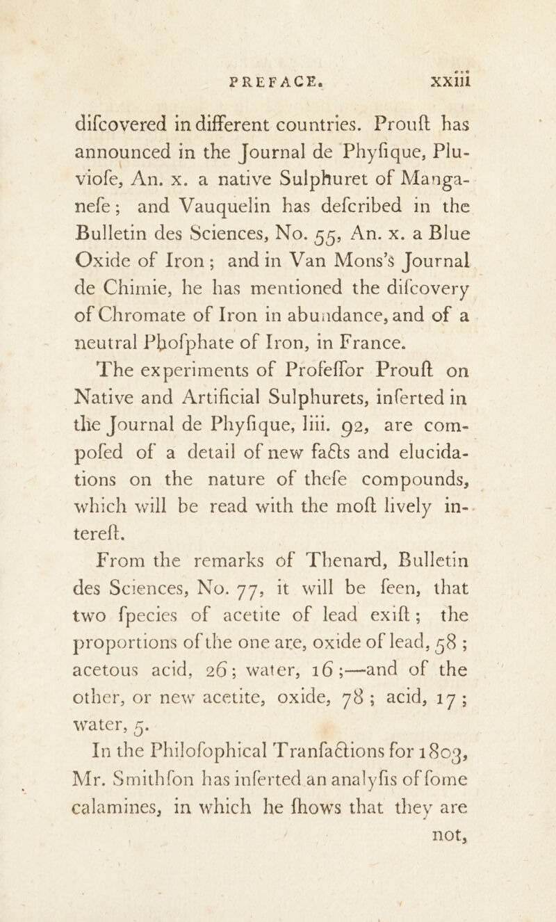 difcovered indifferent countries. Proud has announced in the Journal de Phyfique, Plu- viofe, An. x. a native Sulphuret of Manga- nefe ; and Vauquelin has defcribed in the Bulletin des Sciences, No. 55, An. x. a Blue Oxide of Iron ; and in Van Mons’s Journal de Chimie, he has mentioned the difcovery of Chromate of Iron in abundance, and of a neutral Pbofphate of Iron, in France. The experiments of Profeffor Proud on Native and Artificial Sulphurets, inferted in the Journal de Phyfique, liii. g2, are com» pofed of a detail of new fafls and elucida- tions on the nature of thefe compounds, which will be read with the mod lively in» tered. From the remarks of Thenard, Bulletin des Sciences, No. 77, it will be feen, that two fpecies of acetite of lead exid ; the proportions of the one are, oxide of lead, 58 ; acetous acid, 26; water, 16;—and of the other, or new acetite, oxide, 78 ; acid, 17 ; water, 5. In the Philofophical Tranfa&ions for 1803, Mr. Smithfon has inferted an analyfis offome calamines, in which he (hows that they are not,