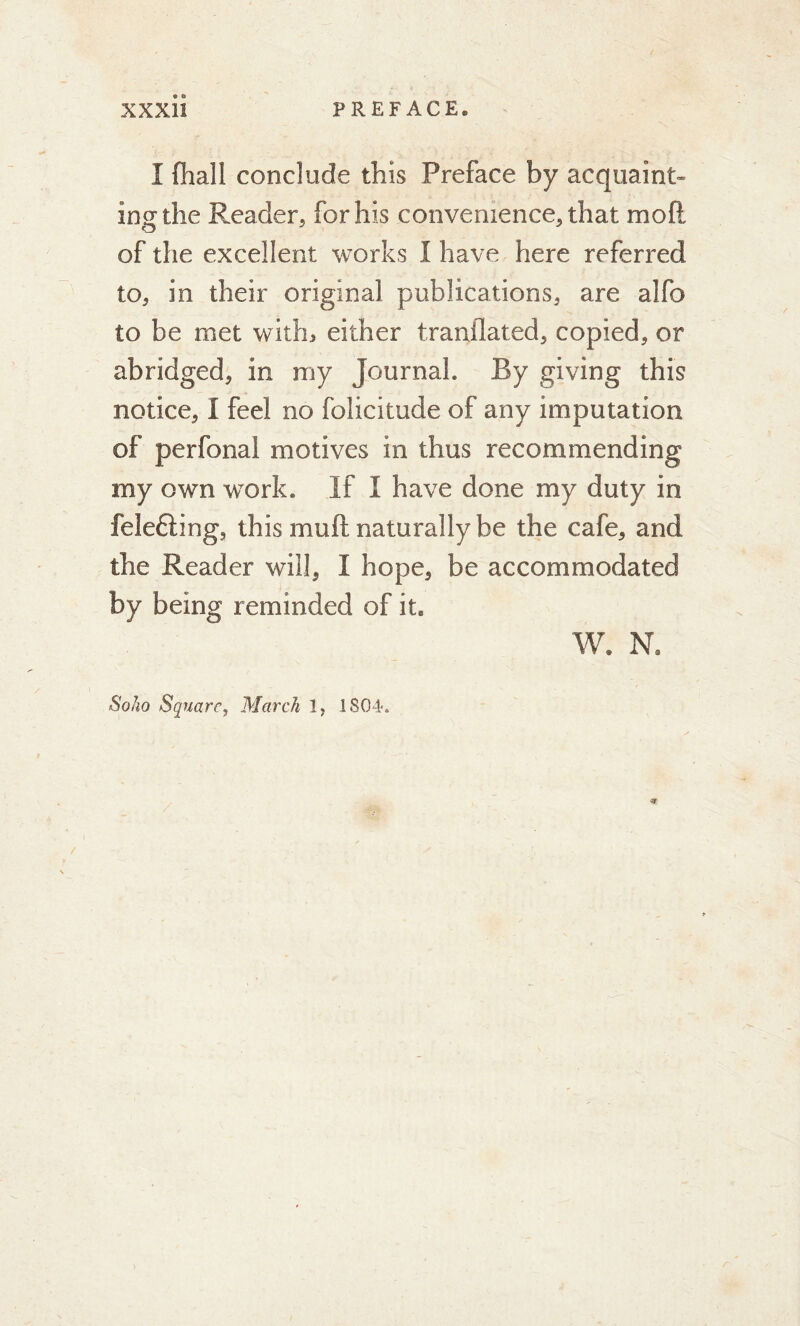 I (hall conclude this Preface by acquaint- ing the Reader, for his convenience, that mo ft of the excellent works I have here referred to, in their original publications, are alfo to be met with* either tranflated, copied, or abridged, in my Journal. By giving this notice, I feel no folicitude of any imputation of perfonal motives in thus recommending my own work. If I have done my duty in felefting, this muft naturally be the cafe, and the Reader will, I hope, be accommodated by being reminded of it. W. Na Soho Square, March 1; 1 804.