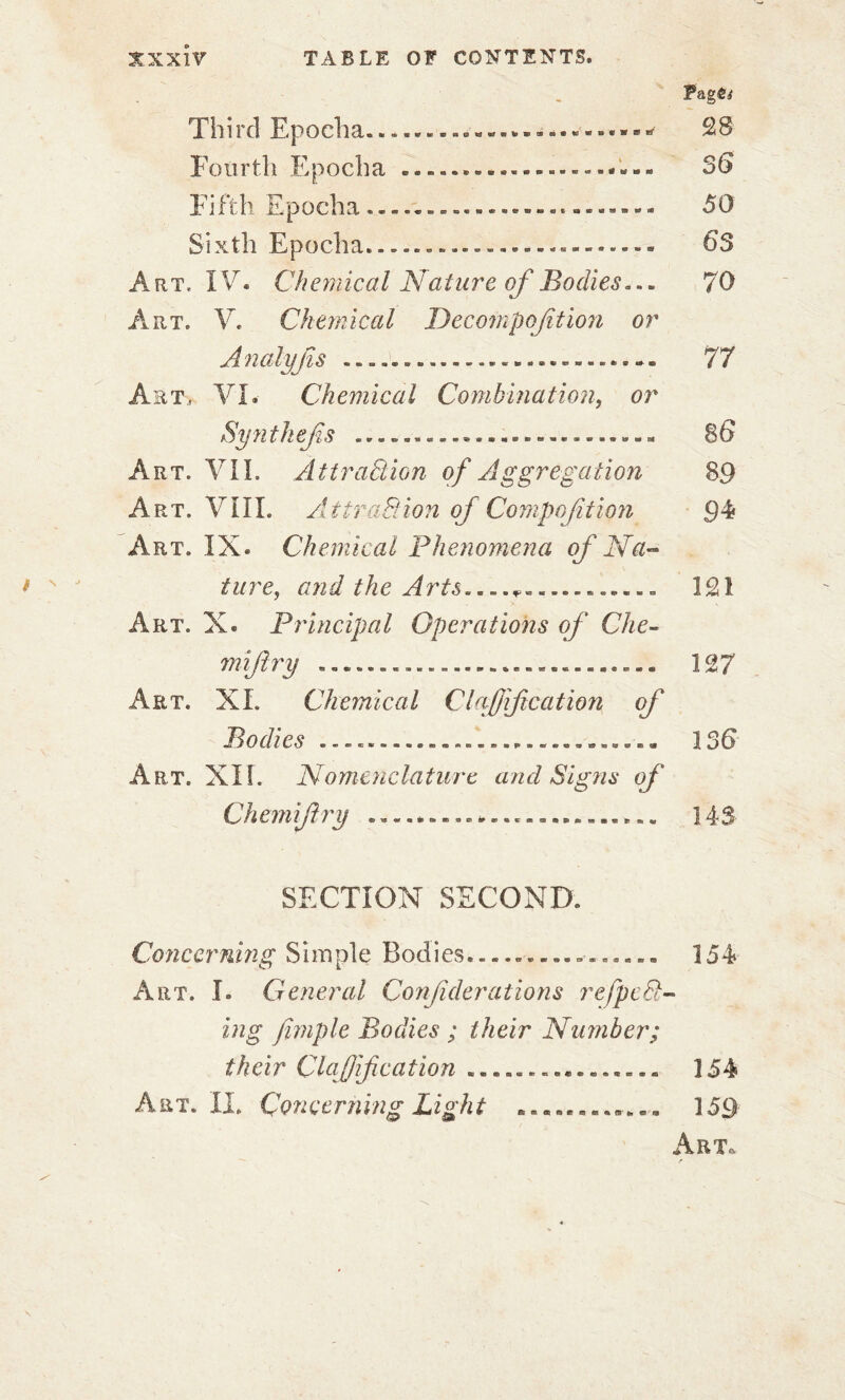 Pagôj* Third Epoeha.28 Fourth Epoeha 36 Fifth Epoeha. «. 50 Sixth Epoeha.-..----.---.-.-..- 63 Art, IV. Chemical Nature of Bodies... 70 Art, V. Chemical Dccompojîtion or Analyjïs 77 Art, VL Chemical Combination, or Synthefs ........... .......... 86 Art. VIL Attraction of Aggregation 89 Art. VîII. Attraction of Composition 94 Art. IX. Chemical Phenomena of Na- ture, and the Arts....?-....* 121 Art. X. Principal Operations of Che- miftry ............................ 127 Art. XL Chemical Clapif cation of Bodies ............................ 136 Art. XIL Nomenclature and Signs of Chemifry 143 SECTION SECOND. Concerning Simple Bodies................ 154 Art. I. General Confiderations refpeCl- ing fiviple Bodies ; their Number; their Clafif cation ................ 154 A et. II. Concerning Light .............. 159 Art. f