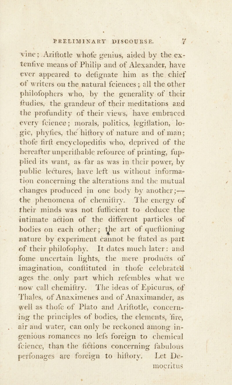 vine; Ariftotle whole genius, aided by the ex- ten five means of Philip and of Alexander, have ever appeared to designate him as the chief of writers on the natural fciences ; all the other philofophers who, by the generality of their ftudies, the grandeur of their meditations and the profundity of their views, have embraced every fcience ; morals, politics, legillation, lo- gic, phylics, the hiftory of nature and of man; thofe h rft encyelopedifts who, deprived of the hereafter unperilhable refource of printing, fup- plied its want, as far as was in their power, by public lectures, have left us without informa- tion concerning the alterations and the mutual changes produced in one body by another;— the phenomena of chemiftry. The energy of their minds was not fuilicient to deduce the intimate abiion of the different particles of bodies on each other ; the art of queftioning nature by experiment cannot be ffated as part of their philofophy. It dates much later : and fome uncertain lights, the mere products of imagination, conltituted in thofe celebrated ages the only part which refembles what we now call chemiftry. The ideas of Epicurus, of Thales, of Anaximenes and of Anaximander, as well as thofe of Plato and Ariftotle, concern- ing the principles of bodies, the elements, fire, air and water, can only be reckoned among in- genious romances no lets foreign to chemical fcience, than the fictions concerning fabulous peifonages are foreign to hiftory. Let De- mocritus