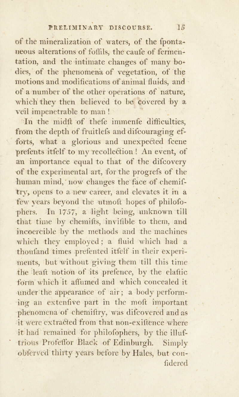 of the mineralization of waters, of the fponta- neous alterations of foffils, the caufe of fermen- tation, and the intimate changes of many bo- dies, of the phenomena of vegetation, of the motions and modifications of animal fluids, and of a number of the other operations of nature, which they then believed to be covered by a veil impenetrable to man ! In the midft of thefe immenfe difficulties, from the depth of fruitlefs and difcouraging ef- forts, what a glorious and unexpected fcene prefents itfelf to my recollection Î An event, of an importance equal to that of the difcovery of the experimental art, for the progrefs of the human mind, now changes the face of chemif- try, opens to a new career, and elevates it in a few years beyond the utmoft hopes of philofo- phers. In 1757, a light being, unknown till that time by chemifts, invifible to them, and incoercible by the methods and the machines which they employed ; a fluid which had a thoufand times prefented itfelf in their experi- ments, but without giving them till this time the leaft notion of its prefence, by the elaftic form which it aflumed and which concealed it under the appearance of air ; a body perform- ing an extenfive part in the molt important phenomena of chemiftry, was difcovered and as it were extracted from that non-exiftence where it had remained for philofophers, by the illuf- trious Profelfor Black of Edinburgh. Simply obferved thirty years before by Hales, but con- fide red