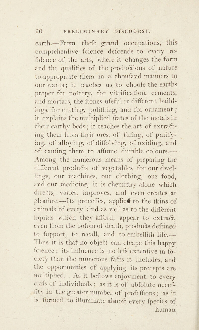 » i 20 PRELIMINARY DISCOURSE. earth.—From thefe grand occupations, this eompfehenfive fcicnce defcends to every re- fidence of the arts, where it changes the form and the qualities of the productions of nature to appropriate them in a thoufand manners to our wants ; it teaches us to choofe the earths proper for pottery, for vitrification, cements, and mortars, the hones ufeful indifferent build- ings, for cutting, polifhing, and for ornament ; it explains the multiplied liâtes of the metals in their earthv beds; it teaches the art of extrafit- ing them from their ores, of fufmg, of purify- ing, of alloying, of diffolving, of oxiding, and of cauling them to allume durable colours.—- Among the numerous means of preparing the different products of vegetables for our dwel- lings, our machines, our clothing, our food, and our medicine, it is chemiftry alone which direfits, varies, improves, and even creates at pleafure.—Its procèdes, applied to the Heins of animals of every kind as well as to the different liquids which they afford, appear to extrafit, even from the bofom of death, products deltined to fupport, to recall, and to embellilh life.— dims it is that no objefit can efcape this happy fcience ; its influence is no lels extenlive in lb- cietÿ than the numerous facts it includes, arid the opportunities of applying its precepts are multiplied. As it bellows enjoyment to every clafs of individuals ; as it is of abfolute necef- uty in the greater number of profeffions; as it is formed to illuminate aim oft every fpecies of human