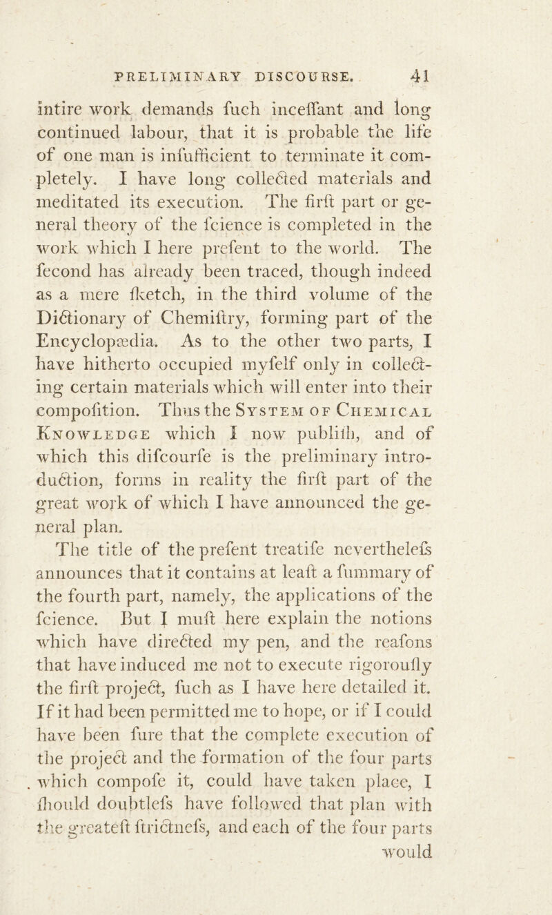 intire work demands fuck inceflant and Ions* continued labour, that it is probable the life of one man is inefficient to terminate it com- pletely. I bave long collected materials and meditated its execution. The firft part or ge- neral theory of the fcience is completed in the work which I here prefent to the world. The fécond has already been traced, though indeed as a mere fketcli, in the third volume of the Dictionary of Chemiftry, forming part of the Encyclopaedia. As to the other two parts, I have hitherto occupied myfelf only in collect- ing certain materials which will enter into their compofition. Thus the System of Chemical Knowledge which I now publiih, and of which this difcourfe is the preliminary intro- duction, forms in reality the firft part of the great work of which I have announced the ge- neral plan. The title of the prefent treatife neverthelefs announces that it contains at lcaft a fummary of the fourth part, namely, the applications of the fcience. But I muft here explain the notions which have directed my pen, and the reafons that have induced me not to execute rigoroufly the firft projeCt, luch as I have here detailed it. If it had been permitted me to hope, or if I could have been fure that the complete execution of the projeCt and the formation of the four parts . which compofe it, could have taken place, I fhould doubtlefs have followed that plan with the greateft ftrichiefs, and each of the four parts would