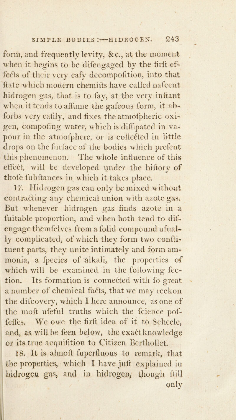 form, and frequently levity, &c., at the moment when it begins to be difengaged by the firft ef- fets of their very eafy decompofition, into that ftate which modern chemifts have called nafeent hidrogen gas, that is to fay, at the very mitant when it tends to allume the gafeous form, it ab- forbs very eafily, and fixes the atmofpheric oxi- gen, compofing water, which is diffipated in va- pour in the atmofphere, or is collected in little drops on the furface of the bodies which prefent this phenomenon. The whole influence of this effect, will be developed under the hiftory of thofe lubftances in which it takes place. 17. Hidrogen gas can only be mixed without contracting any chemical union with azote gas. Co v O But whenever hidrogen gas finds azote in a fuitable proportion, and when both tend to dil- engage themfelves from a folid compound ufual- ly complicated, of which they form two confti- tuent parts, they unite intimately and form am- monia, a fpecies of alkali, the properties of which will be examined in the following fee- tion. Its formation is connected with fo great a number of chemical facts, that we may reckon the difeovery, which I here announce, as one of the moft ufeful truths which the fcience pof- feffes. We owe the firft idea of it to Seheele, and, as will he feen below, the exaCt knowledge or its true acquifition to Citizen Berthollet. 18. It is almoft fuperfluous to remark, that the properties, which I have juft explained in hidrogen gas, and in hidrogen, though ftill only