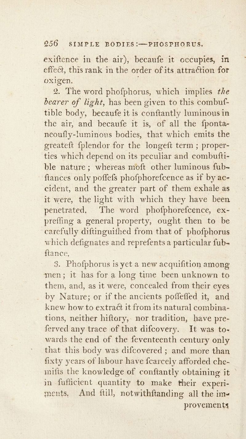 exiftence in the air), becaufe it occupies, in effect, this rank in the order of its attraétion for ox i gen. 2. The word phofphoms, which implies the bearer of light, has been given to this combuf- tible body, becaufe it is conftantly luminous in the air, and becaufe it is, of all the fponta- neoufly-luminous bodies, that which emits the greateft fplendor for the longed: term ; proper- ties which depend on its peculiar and combufti- hle nature ; whereas rnoft other luminous fub-* fiances only polfefs phofphorefcence as if by ac- cident, and the greater part of them exhale as it were, the light with which they have been penetrated. The word phofphorefcence, ex- preffing a general property, ought then to be carefully diftinguifhed from that of phofphorus which dedgnates and reprefents a particular fuh- fiance. S. Phofphorus is yet a new acquidtion among men ; it has for a long time been unknown to them, and, as it were, concealed from their eyes by Nature; or if the ancients poffeffed it, and knew how to extract it from its natural combina- tions, neither hidory, nor tradition, have pre- ferved any trace of that difcovery. It was to- wards the end of the feventeenth century only that this body was difcovered ; and more than dxty years of labour have fcarcely afforded che- mifts the knowledge of conftantly obtaining it in fufficient quantity to make their experi- ments. And ftill, notwithftanding all the im- provements