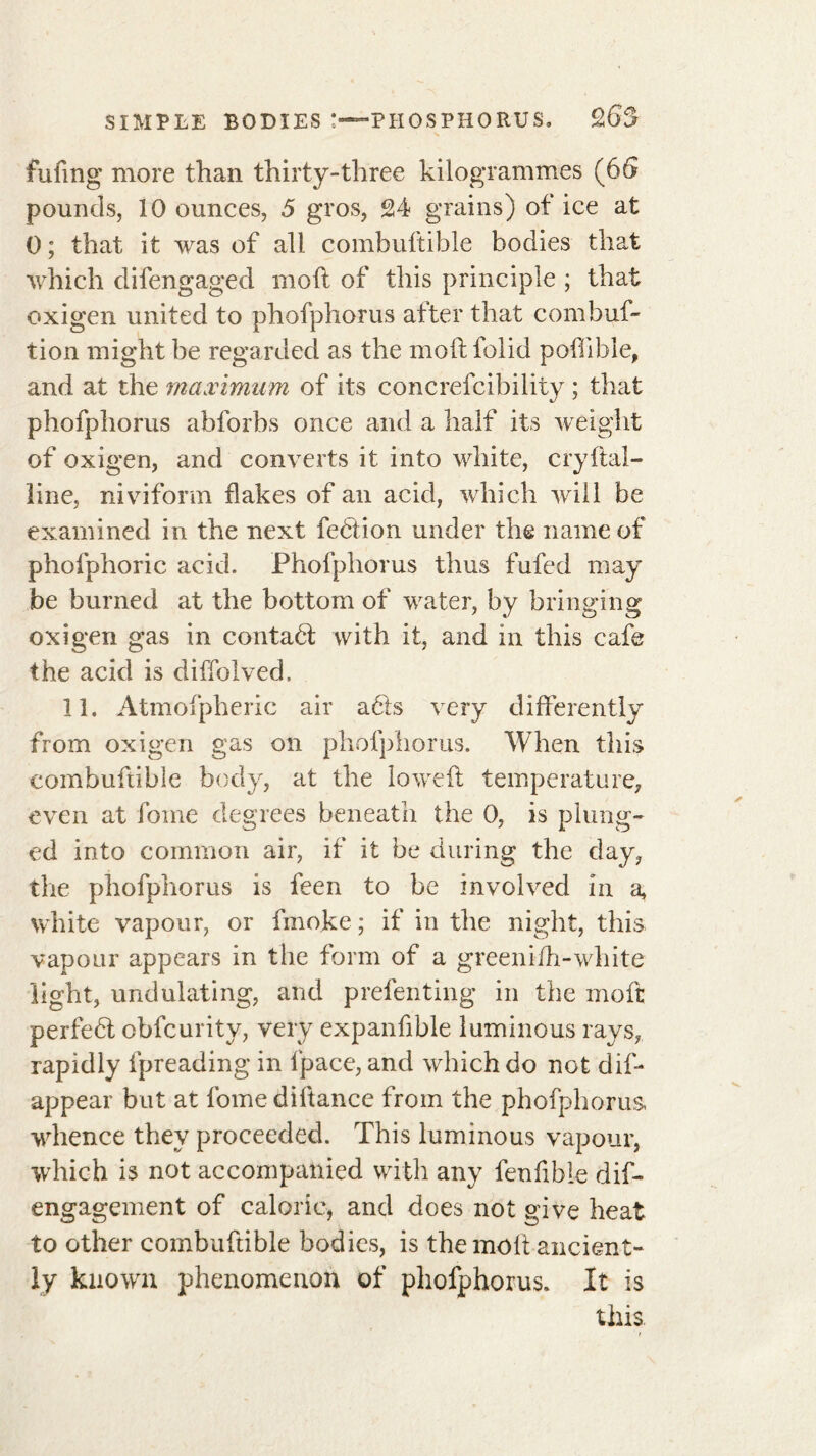 filling more than thirty-three kilogrammes (6G pounds, 10 ounces, 5 gros, 24 grains) of ice at 0 ; that it was of all combuftible bodies that which difengaged molt of this principle ; that oxigen united to phofphorus after that combuf- tion might be regarded as the moftfolid poflible, and at the maximum of its concrefcibility ; that phofphorus abforbs once and a half its weight of oxigen, and converts it into white, cryftal- line, niviform flakes of an acid, which will be examined in the next feéiion under the name of phofphoric acid. Phofphorus thus fufed may be burned at the bottom of water, by bringing oxigen gas in contact with it, and in this cafe the acid is diffolved. 11. Atmofpheric air a<51$ very differently from oxigen gas on phofphorus. When this combuftible body, at the lowed: temperature, even at fome degrees beneath the 0, is plung- ed into common air, if it be during the day, the phofphorus is feen to be involved in a, white vapour, or fmoke ; if in the night, this vapour appears in the form of a greeni-fh-white light, undulating, and prefenting in the moft perfehl obfcurity, very expansible luminous rays, rapidly fpreading in fpace, and which do not dif* appear but at fome diftance from the phofphorus, whence they proceeded. This luminous vapour, which is not accompanied with any fenfible dif- engagement of caloric, and does not give heat to other combuftible bodies, is the moft ancient- ly known phenomenon of phofphorus. It is this r