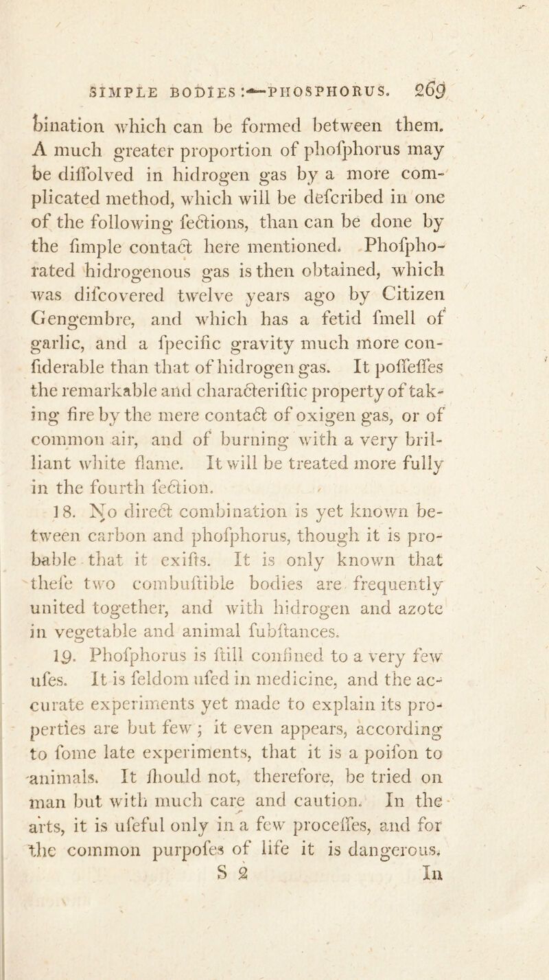 filiation which can be formed between them. À much greater proportion of phofphorus may be diffolved in hidrogen gas by a more com» plicated method, which will be deferibed in one of the following fections, than can be done by the fimple contact here mentionedo Phofpho- rated hidrogenous gas is then obtained, which was difeovered twelve years ago by Citizen Gengembre, and which has a fetid fmell of garlic, and a fpecific gravity much more con- fiderable than that of hidrogen gas. It pofifeffes the remarkable and charadteriftic property of tak- ing fire by the mere conta dt of oxigen gas, or of common air, and of burning with a very bril- liant white flame. It will be treated more fully in the fourth fedtion. 18. No direct combination is yet known be- tween carbon and phofphorus, though it is pro- bable that it exifts. It is only known that thefe two combuftible bodies are frequently united together, and with hidrogen and azote in vegetable and animal fubftances. ID- Phofphorus is ftill confined to a very few ufes. It is feldom ufed in medicine, and the ac- curate experiments yet made to explain its pro- perties are but few ; it even appears, according to fome late experiments, that it is a poifon to animals. It Ihould not, therefore, be tried on man but with much care and caution. In the arts, it is ufeful only in a few procelfes, and for the common purpofes of life it is dangerous* S % In