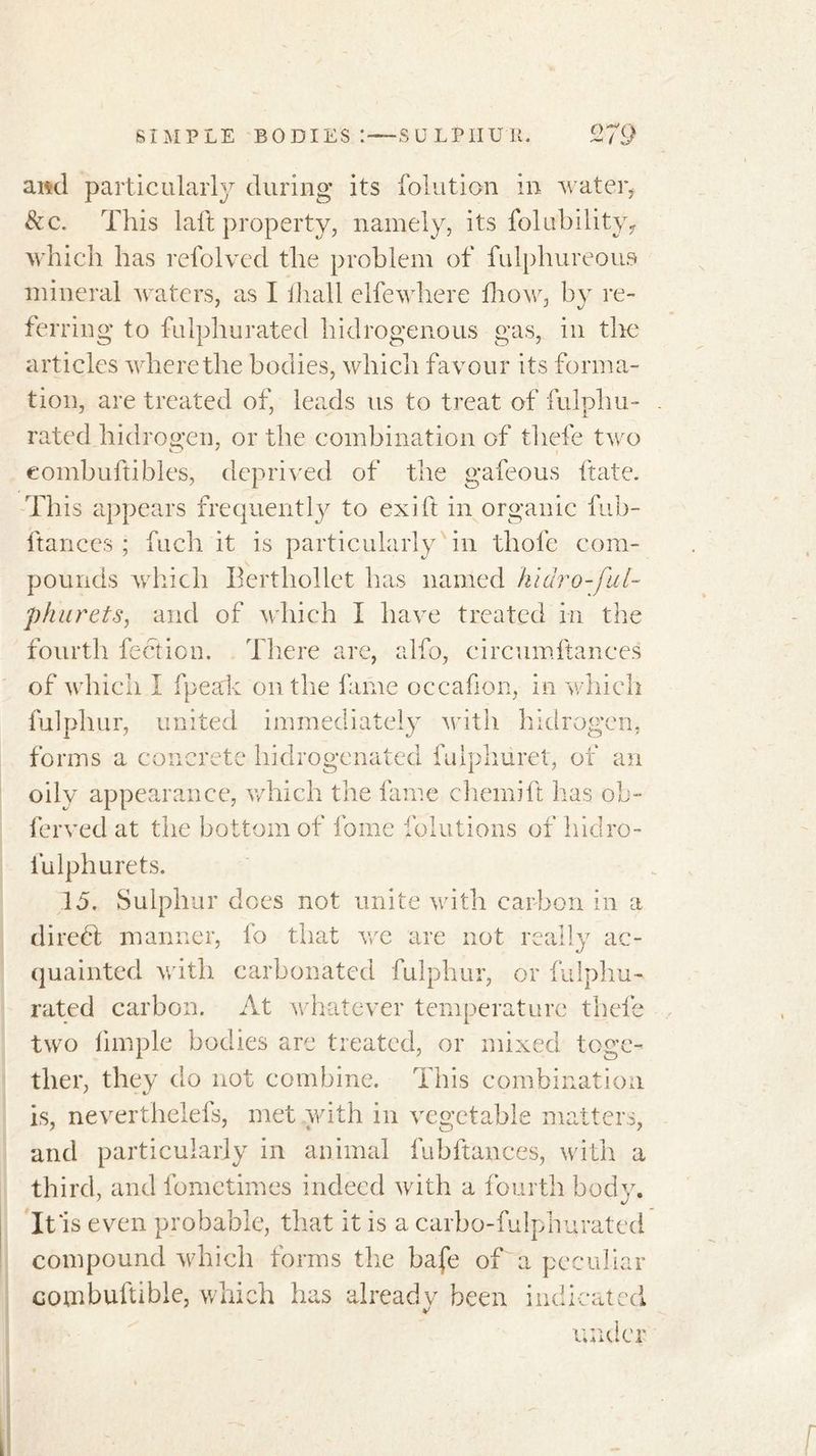 ami particularly during its folution in water, 8c c. This laft property, namely, its folubility, which has refolved the problem of fulphureous mineral waters, as I fhall elfewhere fhow, by re- ferring to fulphurated liidrogenous gas, in the articles where the bodies, which favour its forma- tion, are treated of, leads us to treat of fulphu- rated hidrogen, or the combination of thefe two eombuftibles, deprived of the gafeous ftate. This appears frequently to exift in organic fub- ftances ; fuch it is particularly in thole com- pounds which Berthollet has named kidro-ful- phurets, and of which I have treated in the fourth fection. There are, alfo, circumftances of which I fpeak on the fame occahon, in which fulphur, united immediately with hidrogen, forms a concrete hidrogenated fulphüret, of an oily appearance, which the fame chemift has ob- ferved at the bottom of feme folutions of hiclro- lulphurets. 15. Sulphur does not unite with carbon in a direct manner, fo that we are not really ac- quainted with carbonated fulphur, or fulphu- rated carbon. At whatever temperature thefe two Ample bodies are treated, or mixed toge- ther, they do not combine. This combination is, neverthelefs, met with in vegetable matters, and particularly in animal fubftances, with a third, and fometimes indeed with a fourth body. It is even probable, that it is a carbo-fulphurated compound which forms the bafe of a peculiar combuftible, which has already been indicated under