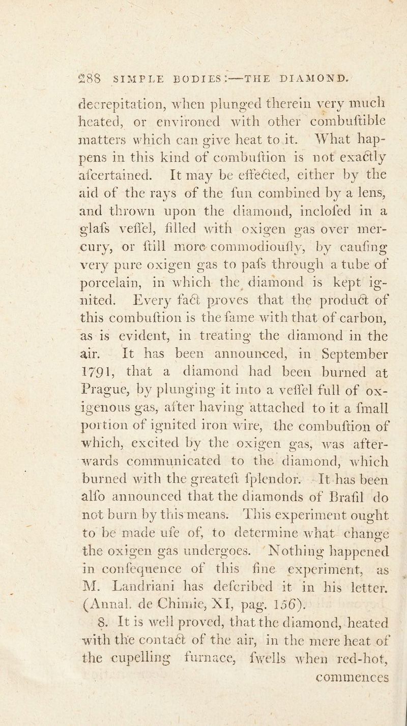decrepitation, when plunged therein very much heated, or environed with other combuftible matters which can give heat to it. What hap- pens in this kind of combultion is not exactly afeertained. It may be cite fled, either by the aid of the rays of the fun combined by a lens, and thrown upon the diamond, incloled in a glals veffel, filled with oxigen gas over mer- cury, or ftill more commodioufiy, by canting very pure oxigen gas to pafs through a tube of porcelain, in which the diamond is kept ig- nited. Every fa6t proves that the product of this combuftion is the fame with that of carbon, as is evident, in treating the diamond in the air. It has been announced, in September 179 b that a diamond had been burned at Prague, by plunging it into a veiled full of ox- igenous gas, after having attached to it a fmall portion of ignited iron wire, the combuftion of which, excited by the oxigen gas, was after- wards communicated to the diamond, which burned with the greateft fplendor. It has been alfo announced that the diamonds of Brafil do not burn by this means. This experiment ought to be made ufe of, to determine what charme the oxigen gas undergoes. Nothing happened in confequence of this fine experiment, as M. Landriani has deferibed it in his letter. (Annal, de Chimie, XI, pag. 15d). 8. It is well proved, that the diamond, heated with the contact of the air, in the mere heat of the cupelling furnace, fwells when red-hot, commences