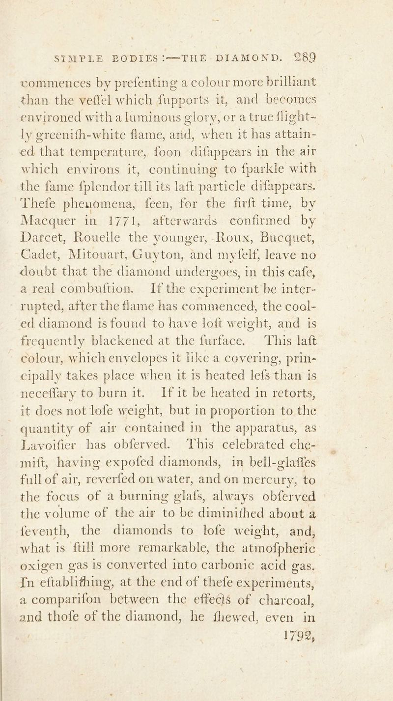 ■commences by prelenting a colour more brilliant •than the veflel which fupports it, and becomes environed with a luminous glory, or a true flight- ly greenifh-white flame, arid, when it has attain- ed that temperature, loon clifappears in the air which environs it, continuing to fparkle with the fame fplendor till its laft particle clifappears, Thefe phenomena, feen, for the firft time, by Macquer in 1771, afterwards confirmed by Da rcet, Rouelle the younger, Roux, Bucquet, Cadet, Mitouart, Guyton, and myfelf, leave no doubt that the diamond undergoes, in this cafe, a real combuftion. If the experiment be inter- rupted, after the flame has commenced, the cool- ed diamond is found to have loft weight, and is frequently blackened at the furface. This lalt colour, which envelopes it like a covering, prin- cipally takes place when it is heated Ids than is nee elfary to burn it. If it be heated in retorts, it does not lofe weight, but in proportion to the quantity of air contained in the apparatus, as Lavoifier has obferved. This celebrated che- min, having expofecl diamonds, in bell-glafies full of air, reverfed on water, and on mercury, to the focus of a burning glafs, always obferved the volume of the air to be diminilhed about a le veil th, the diamonds to lofe weight, and, what is ftili more remarkable, the atmofpheric oxigen gas is converted into carbonic acid gas. In eltablifhing, at the end of thefe experiments, a comparifon between the effects of charcoal, and thofe of the diamond, he fliewed, even in
