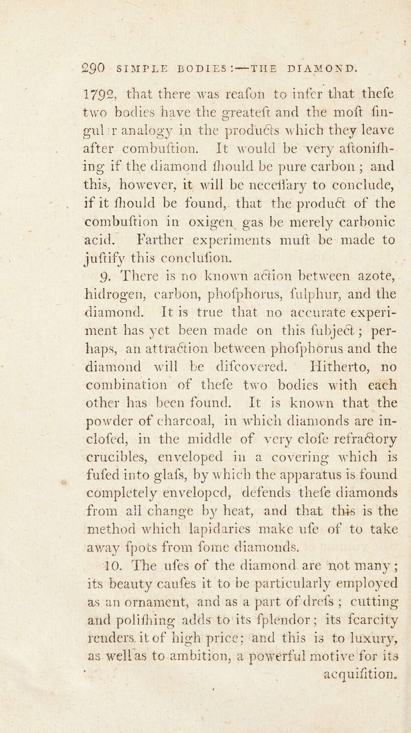 1792, that there was reafon to infer that thefe two bodies have the greateft and the moft fin- g'ul r analogy in the products which they leave after combnftion. It would be very aftonith- ing if the diamond fhould be pure carbon ; and this, however, it will be necelfary to conclude, if it fhould be found, that the product of the combuftion in oxigen gas lie merely carbonic acid. Farther experiments mu ft be made to j uft if y this conclulion. 9. There is no known action between azote, hidrogen, carbon, phofphorus, fulphur, and the diamond. It is true that no accurate experi- ment has yet been made on this fubject ; per- haps, an attraction between phofphorus and the diamond will be difcovered. Hitherto, no combination of thefe two bodies with each other has been found. It is known that the powder of charcoal, in which diamonds are in- clofed, in the middle of very clofe refrahlory crucibles, enveloped in a covering which is fufed into glafs, by which the apparatus is found completely enveloped, defends thefe diamonds from all change by heat, and that this is the method which lapidaries make ufe of to take away fpots from fome diamonds. 10. The ufes of the diamond, are not many; its beauty caufes it to be particularly employed as an ornament, and as a part of drefs ; cutting and polifhing adds to its fplendor ; its fcarcity renders, it of high price; and this is to luxury, as well as to ambition, a powerful motive for its acquifitiom