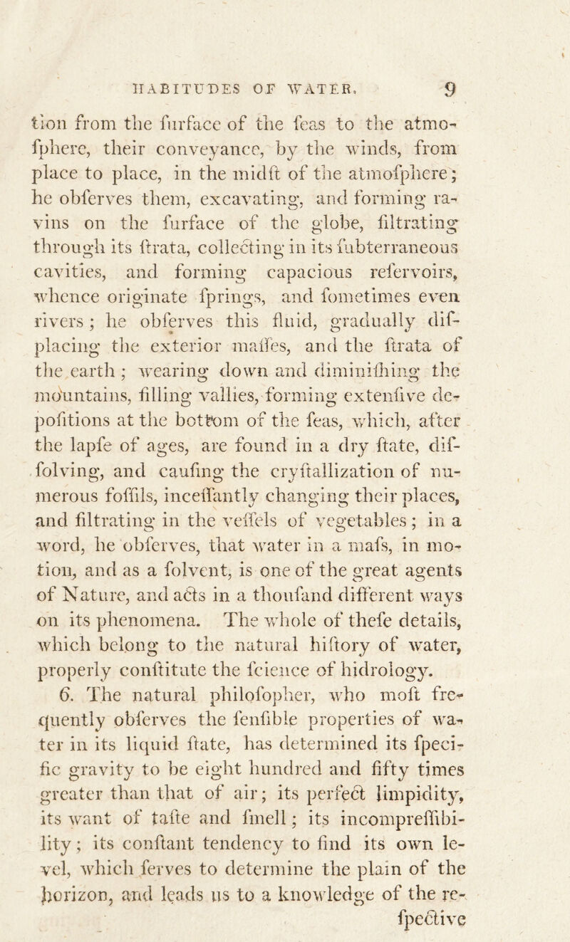 tlon from the furface of the leas to the atrno- fphere, their conveyance, by the winds, from place to place, in the midft of the atmofphere ; he obferves them, excavating, and forming ra- vins on the furface of the globe, filtrating through its lira ta, collecting in its fubterraneous cavities, and forming capacious refervoirs, whence originate fprings, and fometimes even rivers ; he obferves this fluid, gradually dis- placing the exterior maffes, and the ftrata of the earth ; wearing down and diminilhing the mountains, filling vailles, forming extenfive dc- pofitions at tiie bottom of the feas, which, after the lapfe of ages, are found in a dry ftate, dif- folving, and caufing the cryftallization of nu- merous foffils, inceffantly changing their places, and filtrating in the veffels of vegetables ; in a word, he obferves, that water in a rnafs, in mo- tion, and as a folvent, is one of the great agents of Nature, and acts in a thoufand different ways on its phenomena. The whole of thcfe details, which belong to the natural hiftory of water, properly conftitute the fcience of hidrology. 6. The natural philofopher, who moft fre- quently obferves the fenfible properties of wa- ter in its liquid hate, has determined its fpeci- fic gravity to be eight hundred and fifty times greater than that of air ; its perfect limpidity, its want of tahe and fmell ; its incompreflibi- lity ; its confiant tendency to find its own le- vel, which ferves to determine the plain of the horizon, and leads us to a knowledge of the re- fpective