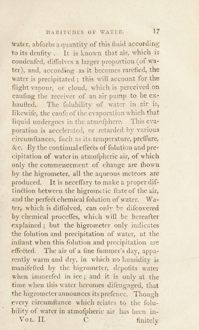 Water, abforbs a quantity of this fluid according to its dcnfity , It is known that air, which is condenfed, diffolves a larger proportion (of wa- ter), and, according as it becomes rarefied, the water is precipitated ; this will account for the flight vapour, or cloud, which is perceived on caufing the receiver of an air pump to be ex- liaufted. The folubility of water in air is, likewife, the caufe of the evaporation which that liquid undergoes in the atmofphere. This eva- poration is accelerated, or retarded by various circumftances, fuch as its temperature, prelfure, <Scc. By the continual effects of folution and pre- cipitation of water in atmofpheric air, of which only the commencement of change are drown by the higrometer, all the aqueous meteors are produced. It is neceffary to make a proper dif- tincfion between the higrometic ftate of the air, and the perfect chemical folution of water. Wa- ter,. which is diffolved, can only be difcovered by chemical proceffes, which will he hereafter explained ; but the higrometer only indicates the folution and precipitation of water, at the inftant when this folution and precipitation are effected. The air of a fine fummer s day, appa- rently warm and dry, in which no humidity is manifefted by the higrometer, depofits water when immerfed in ice ; and it is onlv at the time when this water becomes difen u’a^ed, that the higrometer announces its prefence. Though every circumftance which relates to the falli- bility of water in atmofpheric air has been in- Vo l. II. C finitely