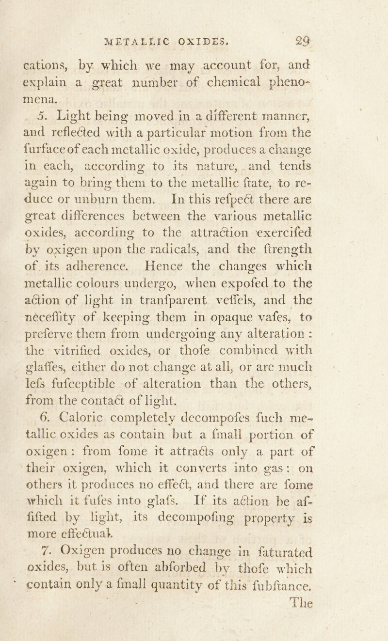 cations, by which we may account for, and explain a great number of chemical pheno- mena. 5. Light being moved in a different manner, and reflected with a particular motion from the lurfaceof each metallic oxide, produces a change in each, according to its nature, and tends again to bring them to the metallic ftate, to re- duce or unburn them. In this refpeci there are great differences between the various metallic oxides, according to the attraction exercifed by oxigen upon the radicals, and the {Length of, its adherence. Hence the changes which metallic colours undergo, when expofed to the action of light in tranfparent veffels, and the nècelïity of keeping them in opaque vafes, to preferve them from undergoing any alteration : the vitrified oxides, or thofe combined with glalfes, either do not change at all, or are much lefs fufceptible of alteration than the others, from the contact of light. 6. Caloric completely dccompofes fuch me- tallic oxides as contain but a fmall portion of oxigen : from fome it attracts only a part of their oxigen, which it converts into gas : on others it produces no effe6t, and there are fome which it fufes into glafs. If its action be af- fifted by light, its decompofing property is more effectual, 7. Oxigen produces no change in faturated oxides, but is often abforbed by thofe which contain only a fmall quantity of this fubftance. The