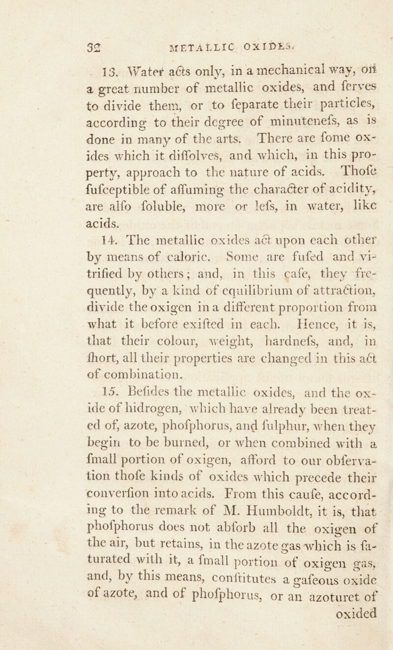 13. Water acts only, in a mechanical way, oii a great number of metallic oxides, and ferves to divide them, or to feparate their particles, according' to their degree of minutenefs, as is done in many of the arts. There are fome ox- ides which it diffolves, and which, in this pro- perty, approach to the nature of acids. Thole fufceptible of affuming the character of acidity, are alfo foluble, more or lels, in water, like acids. 14. The metallic oxides act upon each other by means of caloric. Some are fufed and vi- trified by others ; and, in this cafe, they fre- quently, by a kind of equilibrium of attraction, divide theoxigen in a different proportion from what it before exifted in each. Hence, it is, that their colour, weight, hardnefs, and, in ihort, all their properties are changed in this act of combination. 15. Befides the metallic oxides, and the ox- ide of hidrogen, which have already been treat- ed of, azote, phofpliorus, and fulphur, when they begin to be burned, or when combined with a fmall portion of oxigen, afford to our obferva- tion thofe kinds of oxides which precede their converfion into acids. From this caufe, accord- ing to the remark of M. Humboldt, it is, that pholphorus does not abforb all the oxigen of the air, but retains, in the azote gas which is fa- tin cited with it, a fmall portion of oxigen gas, and, by this means, conftitutes a gafeous oxide of azote, and of phofphorus, or an azoturet of oxided