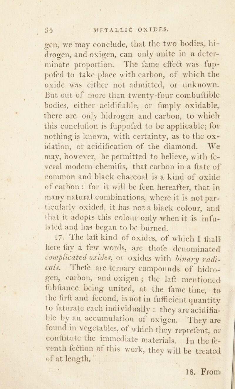 gen, we may conclude, that the two bodies^ hi- drogen, and oxigen, can only unite in a deter- minate proportion. The fame effect was flip- poled to take place with carbon, of which the oxide was either not admitted, or unknown. But out of more than twenty-four combuftible bodies, either acidifiable, or fimply oxidable^ there are only hidrogen and carbon, to which this conclufion is fuppofed to be applicable; for nothing is known, with certainty, as to the ox- idation, or acidification of the diamond. We may, however, be permitted to believe, with lè- verai modern chemifts, that carbon in a ftate of common and black charcoal is a kind of oxide of carbon : for it will be feen hereafter, that in many natural combinations, where it is not par- ticularly oxided, it has not a black colour, and that it adopts this colour only when it is infu- iated and has began to be burned. 17. The lalt kind of oxides, of which I hi all here lay a few words, are thofe denominated complicated oxides, or oxides with binary radi- cals. Thefe are ternary compounds of hidro- gen, carbon, and oxigen ; the laft mentioned fubftance. being united, at the fame time, to the fir ft and fécond, is not in fufficient quantity to faturate each individually : they are acidifia- ble by an accumulation of oxigen. They are found in vegetables, ol which they reprefent, or conltxcute the immediate materials. In the fe- ventli fedlion of this work, they will be treated of at length. 18, From.