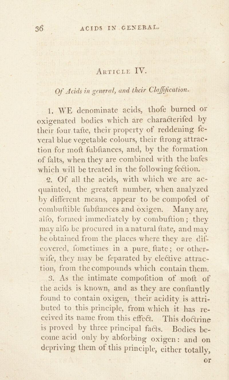 Article IV. Of Acids in general, and their Clarification, 1. WE denominate acids, thofe burned or oxigenated bodies which are characterifed by their four tafte, their property of reddening lè- verai blue vegetable colours, their ftrong attrac- tion for mo ft fub fiances, and, by the formation of faits, when they are combined with the bafes which will be treated in the following fedtion. c2. Of all the acids, with which we are ac- quainted, the greateft number, when analyzed by different means, appear to be compofed of combuftible fubftances and oxigen. Many are, alfo, formed immediately by combuftion ; they may alfo be procured in a natural ftate, and may be obtained from the places where they are dif- covered, fometimes in a pure, ftate ; or other- wife, they may be feparated by elective attrac- tion, from the compounds which contain them» 3. As the intimate compofition of moft of the acids is known, and as they are conftantly found to contain oxigen, their acidity is attri- buted to this principle, from which it has re- ceived its name from this effeht. This do&rine is proved by three principal facts. Bodies be- come acid only by abforbing oxigen : and on depriving them of this principle, either totally, or