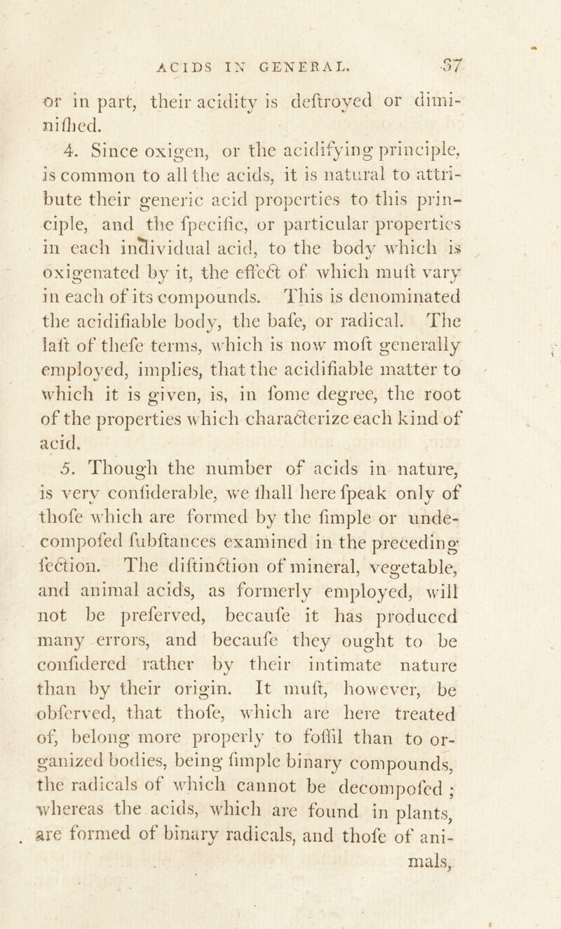 or in part, their acidity is deflroyed or dimi- ni {bed. 4. Since oxigen, or the acidifying principle, is common to all the acids, it is natural to attri- bute their generic acid properties to this prin- ciple, and the fpecihc, or particular properties in each individual acid, to the body which is dxigenated by it, the efiedt of which mult vary in each of its compounds. This is denominated the acidifiable body, the bafe, or radical. The lait of thefe terms, which is now moft generally employed, implies, that the acidifiable matter to which it is given, is, in feme degree, the root of the properties which characterize each kind of acid. ,5. Though the number of acids in nature, is very coniiderable, we ihall here fpeak only of thofe which are formed by the fimple or unde- compofed fubftances examined in the preceding lection. The diftination of mineral, vegetable, and animal acids, as formerly employed, will not be preferved, becaufe it has produced many errors, and becaufe they ought to be confidered rather by their intimate nature than by their origin. It mult, however, be obferved, that thofe, which are here treated of, belong more properly to foffil than to or- ganized bodies, being fimple binary compounds, the radicals of which cannot be decompofed ; whereas the acids, which are found in plants, . are formed of binary radicals, and thofe of ani- mals, i