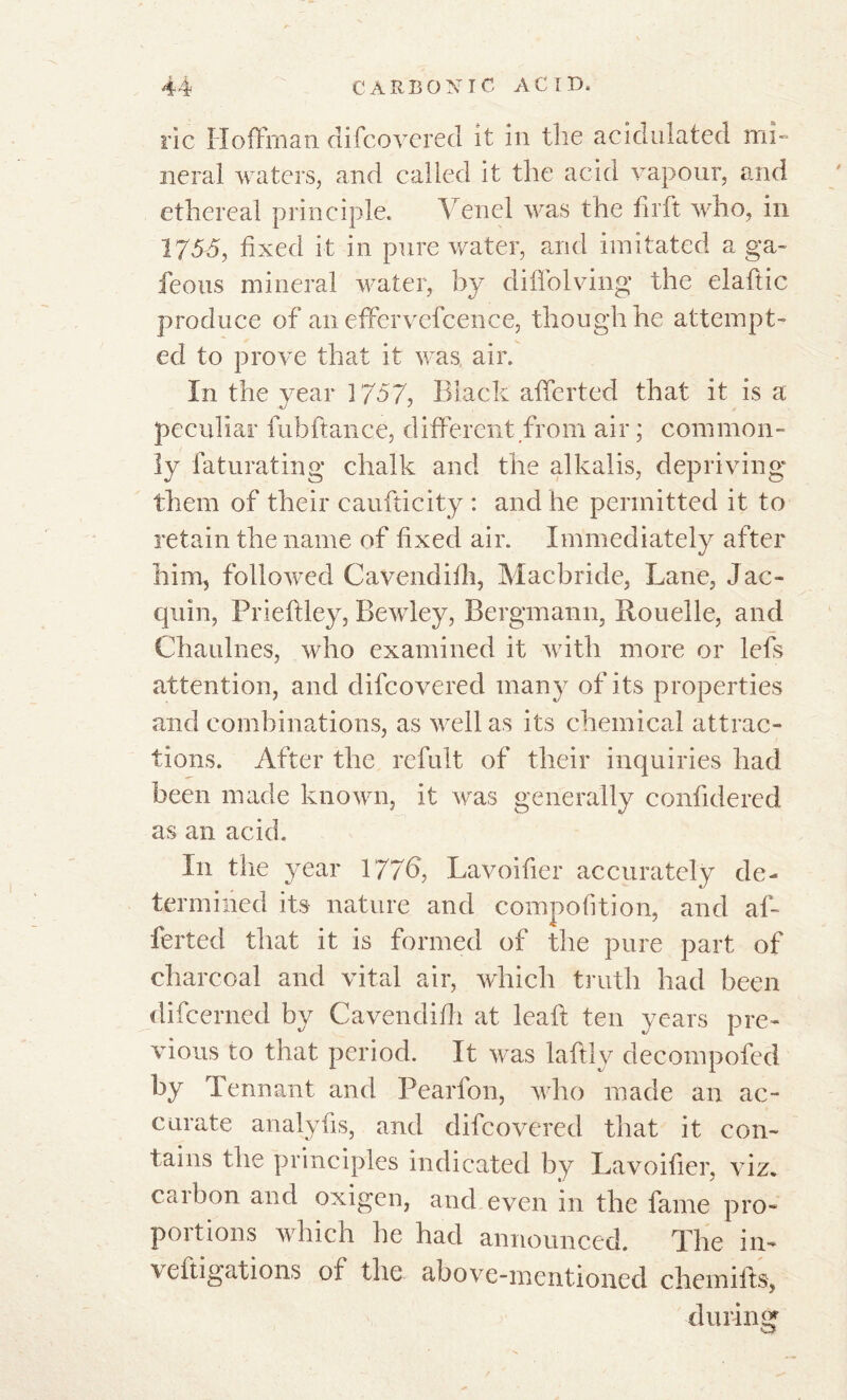 ric Hoffman difcoverecl it in the acidulated mi- neral waters, and called it the acid vapour, and ethereal principle. Yenel was the firft who, in 175-5, fixed it in pure water, and imitated a ga~ feous mineral water, by diffolving the elaftic produce of an effervefcence, though he attempt- ed to prove that it was air. In the year 1757, Black affcrted that it is a peculiar fubfiancé, different from air ; common- ly faturating chalk and the alkalis, depriving them of their caufticity : and he permitted it to retain the name of fixed air. Immediately after him, followed Cavendifh, Macbride, Lane, J ac- quin, Prieffley, Bewley, Bergmann, Bouelle, and Chaulnes, who examined it with more or lefs attention, and difcovered many of its properties and combinations, as well as its chemical attrac- tions. After the refult of their inquiries had been made known, it was generally confidered as an acid. In the year 177b, Lavoifier accurately de- termined its nature and compofition, and af- ferted that it is formed of the pure part of charcoal and vital air, which truth had been difcerned by Cavendifh at leak ten years pre- vious to that period. It was laftly decompofed by Tennant and Pearfon, who made an ac- curate analyfis, and difcovered that it con- tains the principles indicated by Lavoifier, viz. carbon and oxigen, and even in the fame pro- portions which he had announced. The in- veftigations of the above-mentioned chemifts, during