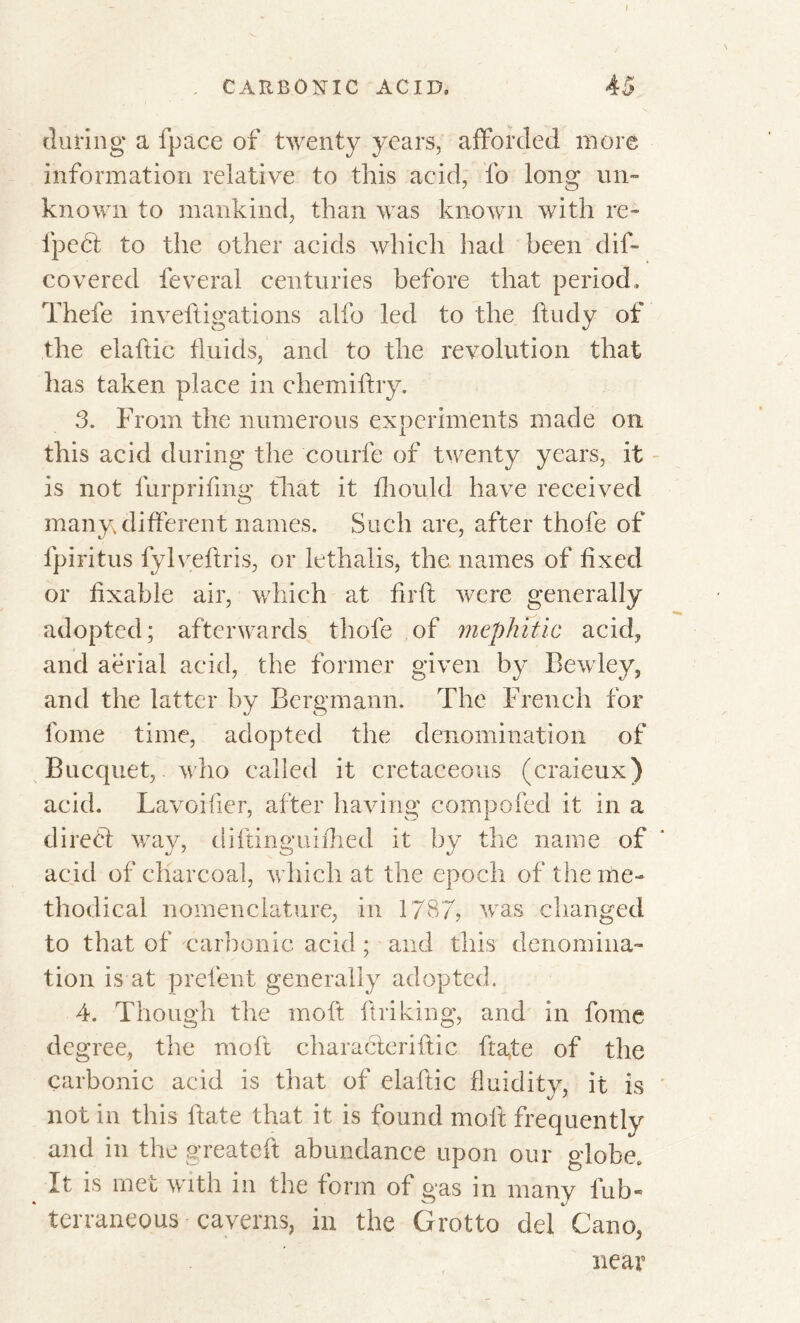 during a fpace of twenty years, afforded more information relative to this acid, fo long un- known to mankind, than was known with re- lpcdt to the other acids which had been dif- covered feveral centuries before that period. Thefe inveftigations alfo led to the ftudy of the elaftic fluids, and to the revolution that has taken place in chemiftry. 3. From the numerous experiments made on this acid during the courfe of twenty years, it is not furprifing that it fhould have received many different names. Such are, after thofe of lpiritus fylveftris, or lethalis, the names of fixed or fixable air, which at firfl were generally adopted; afterwards thofe of mephitic acid, and aerial acid, the former given by Bewley, and the latter by Bergmann. The French for fome time, adopted the denomination of Bucquet, who called it cretaceous (craieux) acid. Lavoifier, after having compofed it in a direct way, diftinguifhed it by the name of acid of charcoal, which at the epoch of the me- thodical nomenclature, in 1787? was changed to that of carbonic acid ; and this denomina- tion is at prefent generally adopted. 4. Though the molt {hiking, and in fome degree, the molt characteiriftic ftate of the carbonic acid is that of elaftic fluidity, it is not in this ftate that it is found molt frequently and in the greateft abundance upon our globe. It is met with in the form of gas in many fub- terraneous caverns, in the Grotto del Cano, near