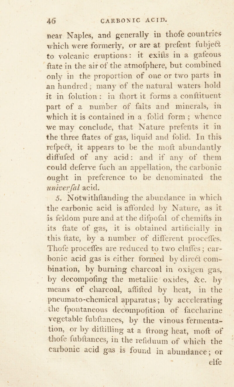 near Naples, and generally in tliole countries which were formerly, or are at prefent fubjeél to volcanic eruptions : it exiils in a gafeous ftate in the air of the atmofphere, but combined only in the proportion of one or two parts in an hundred ; many of the natural waters hold it in folution : in ihort it forms a conftituent part of a number of faits and minerals, in which it is contained in a, folid form ; whence we may conclude, that Nature prefents it in the three hates of gas, liquid and folid. In this refpeéi, it appears to be the molt abundantly diffufed of any acid : and if any of them could deferve fuch an appellation, the carbonic ought in preference to be denominated the unvoerfai acid. 5. Notwithstanding the abundance in which the carbonic acid is afforded by Nature, as it is feldom pure and at the difpofal of chemifts in its ftate of gas, it is obtained artificially in this ftate, by a number of different proceffes. Thofe proceffes are reduced to two claffes ; car- bonic acid gas is either formed by diredl com- bination, by burning charcoal in oxigen gas, by decompofing the metallic oxides, &c. by means of charcoal, affilted by heat, in the pneumato-chemical apparatus; by accelerating the fpontaneous decbmpofitioji of faccliarine vegetable fubfiances, by the vinous fermenta- tion, or by diflilliag at a ftrong heat, moft of thofe fubftances, in the refiduum of which the cat bonic acid gas is found in abundance ; or elfe