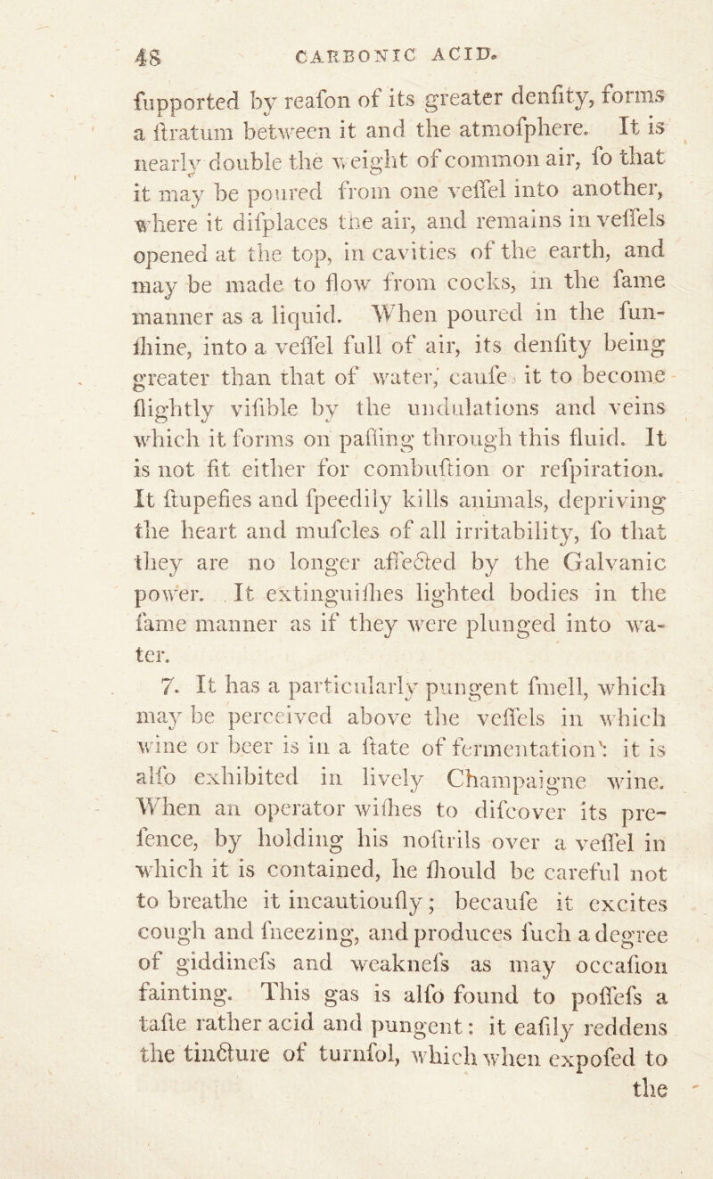 fupported by reafon of its greater denfity, foims a drat urn between it and the atmofphere, It is nearly double the weight of common air, fo that it may be poured from one veffel into another, where it difplaces the air, and remains in veffets opened at the top, in cavities of the earth, and may be made to flow from cocks, in the fame manner as a liquid. When poured in the fun- fliine, into a veffel full of air, its denfity being greater than that of water,' caufe it to become flightly vifible by the undulations and veins which it forms on palling through this fluid. It is not fit either for combuftion or refpiration. It dupedes and fpeedily kills animals, depriving the heart and mufcles of all irritability, fo that they are no longer affedted by the Galvanic power. It extinguiflies lighted bodies in the fame manner as if they were plunged into wa- ter. 7. It has a particularly pungent fmell, which may be perceived above the veffels in which wine or beer is in a date of fermentation': it is alio exhibited in lively Champaigne wine. W hen an operator withes to difeover its pre- fence, by holding his noftrils over a veffel in which it is contained, he fliould be careful not to breathe it incautioudy ; becaufe it excites cough and fneezing, and produces fuch a degree of giddinefs and weaknefs as may occafion fainting. This gas is alfo found to poffefs a tade rather acid and pungent : it eadly reddens the tinéture of turnfol, which when expofed to