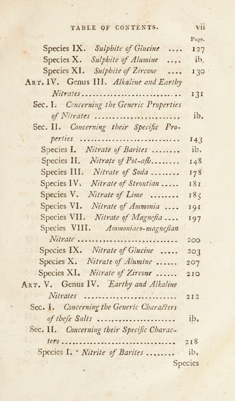 Page. Species IX. Sulphite of Glucine .... 127 Species X. Sulphite of Alumine .... ib. Species XI. Sulphite of Zircone 130 Art* IV. Genus III. Alkaline and Earthy Nitrates 131 Sec. I. Concerning the Generic Properties of Nitrates ..... ib. Sec. II. Concerning their Specific Pro- \ perties ............. ........... 143 Species I. Nitrate of Barites ........ ib. Species II. Nitrate of Pot-affo 148 Species III. Nitrate of Soda ........ 178 Species IV. Nitrate of Strontian . 181 Species V. Nitrate of Lime ........ 185 Species VI* Nitrate of Ammonia .... 191 Species VII. Nitrate of Magnefia 197 Species VIII. Ammoniaco-magnefian Nitrate 200 Species IX. Nitrate of Glucine 203 Species X* Nitrate of Alumine 207 Species XI* Nitrate of Zircone 21Q Art. V. Genus IV. Earthy and Alkaline Nitrates ....... 212 Sec. I. Concerning the Generic Char a fiers of ihefe Salts ib* Sec. II. Concerning their Specific Charac- ters 218 Species I. ‘ Nitrite of Barites ib*