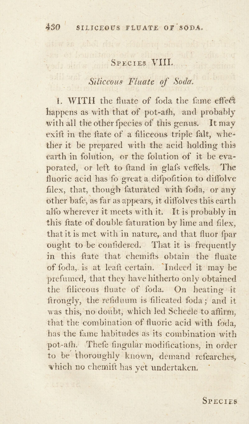 Species VIIL Siliceous Fluate of Soda, i. WITH the fluate of foda the fame effect happens as with that of pot-alh, and probably with all the other fpecies of this genus. It may exifi in the fate of a filiceous triple fait, whe- ther it be prepared with the acid holding this earth in folution, or the folution of it be eva- porated, or left to ftand in glafs veffels. The fluoric acid has fo great a difpofition to diffolve flex, that, though faturated with foda, or any other bafe, as far as appears, it dilfolves this earth alfo wherever it meets with it. It is probably in this ftate of double faturation by lime and filex, that it is met with in nature, and that fluor fpar ought to be confidered, That it is frequently in this ftate that chemifs obtain the fluate of foda, is at leaf certain. 'Indeed it may be prelum ed, that they have hitherto only obtained the filiceous fluate of foda. On heating it firongly, the refiduum is filicatcd foda; and it was this, no doubt, which led Scheele to affirm, that the combination of fluoric acid with foda, has the fame habitudes as its combination with pot-alh. Thefe Angular modifications, in order to be thoroughly known, demand refearchës, which no chemift has yet undertaken, *