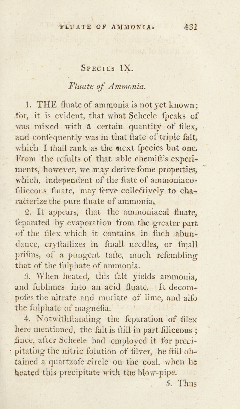 FIXATE OF AMMONIA. 4SI Species IX» Fluate of Ammonia. 1. THE fluate of ammonia is not yet known ; for, it is evident, that what Scheele fpeaks of was mixed with A certain quantity of fllex, and confequently was in that ftate of triple fait, which I fliall rank as the «next fpecies but one. From the refults of that able chemift’s experi- ments, however, we may derive fome properties, which, independent of the ftate of ammoniaco- fjliceous fluate, may ferve colleétively to cha- racterize the pure fluate of ammonia* 2. It appears, that the ammoniacal fluate, feparated by evaporation from, the greater part of the fllex which it contains in fuch abun~ dance, cryftallizes in fmall needles, or final! prifms, of a pungent tafte, much refembling that of the fulphate of ammonia. 3. When heated, this fait vields ammonia, and fublimes into an acid fluate. It decom- poles the nitrate and muriate of lime, and alfo the fulphate of magnefia. 4. Notwithftanding the feparation of fllex here mentioned, the fait is Hill in part flliceous ; iince, after Scheele had employed it for preci- pitating the nitric folution of fllver, he ftill ob- tained a quartzofe circle on the coal, when he heated this precipitate with the blow-pipe. 5. Thus