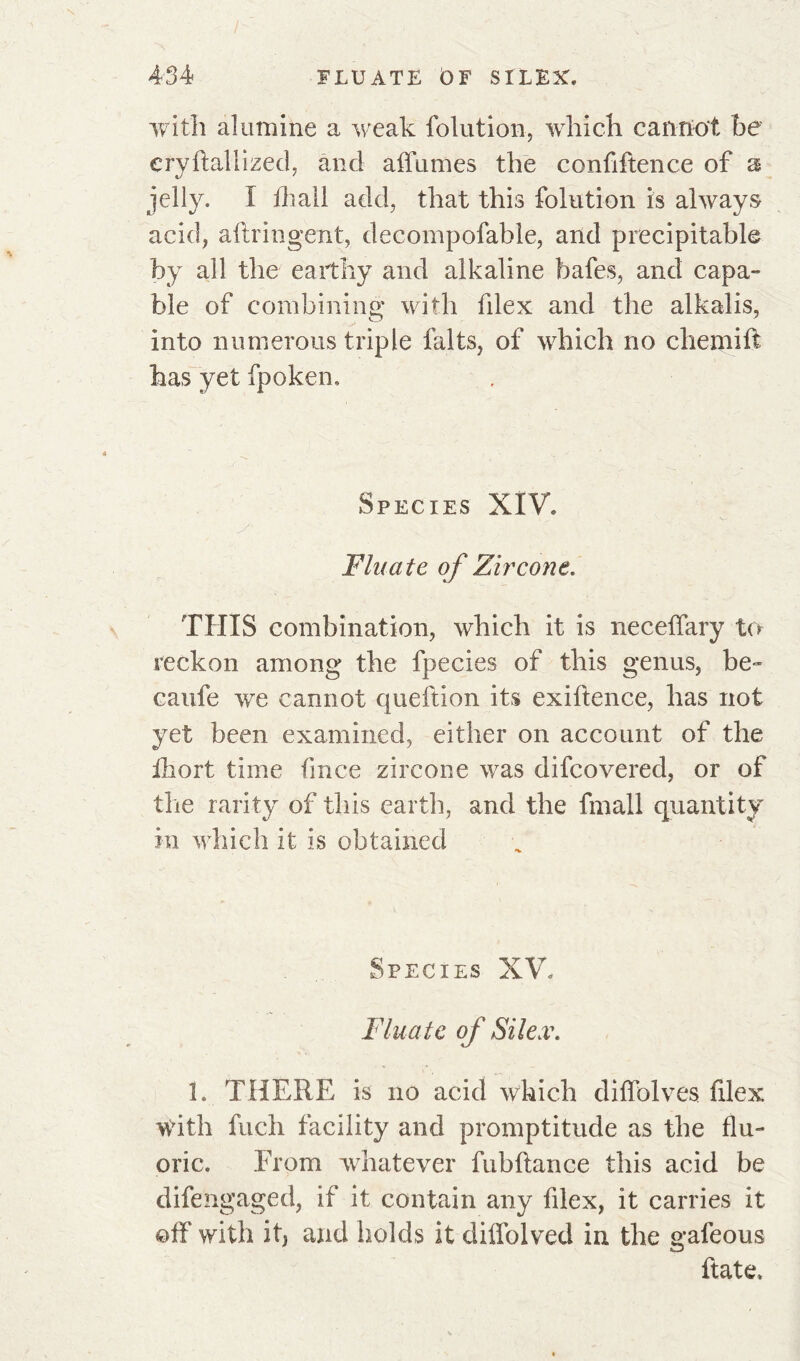 with alumine a weak folution, which cannot be eryftallized, and affames the confiften.ee of 2 jelly. I fhail add, that this folution is always acid, aftringent, decompofable, and précipitable by all the earthy and alkaline bafes, and capa- ble of combining with filex and the alkalis, into numerous triple faits, of which no chemiff has yet fpoken. Species XIV. Flu ate of Zircone. THIS combination, which it is neceffary to reckon among the fpecies of this genus, be- caufe we cannot queftion its exiftence, has not yet been examined, either on account of the ihort time fmee zircone was difeovered, or of the rarity of this earth, and the fmall quantity in which it is obtained Species XV. Fluate of Silex. 1. THERE is no acid which diffolves filex With fuch facility and promptitude as the flu- oric. From whatever fubftance this acid be difengaged, if it contain any filex, it carries it off with it, and holds it diffolved in the gafeous Rate.