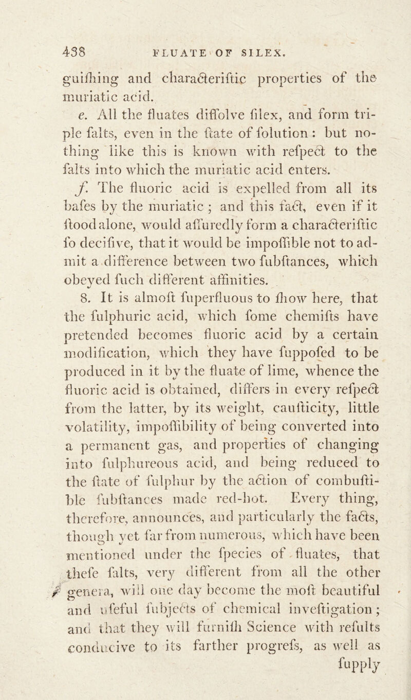 guiflnng and charadteriftic properties of the muriatic acid. e. All the fluates diffolve filex, and form tri- ple faits, even in the ftate of folution : but no- thing like this is known with refpect to the faits into which the muriatic acid enters. f The fluoric acid is expelled from all its hafes by the muriatic ; and this fact, even if it hood alone, would affuredly form a characteriftic fo deciflve, that it would be impoffible not to ad- mit a.difference between two fubftances, which obeyed fuch different affinities. 8. It is almoft fuperfluous to fliow here, that the fulphuric acid, which fome chemifts have pretended becomes fluoric acid by a certain modification, which they have fuppofed to be produced in it by the fluate of lime, whence the fluoric acid is obtained, differs in every refpect from the latter, by its weight, caufticity, little volatility, impoffibility of being converted into a permanent gas, and properties of changing into fulphureous acid, and being reduced to the hate of fulphur by the action of combufti- l)le fubftances made red-hot. Every thing, therefore, announces, and particularly the facts, thouph vet far from numerous, which have been mentioned under the fpecies of fluates, that thefe faits, very different from all the other /- genera, will one day become the moft beautiful and ufeful fubjeéts of chemical inveftigation ; and that they will furnilli Science with refults conducive to its farther progrefs, as well as l'upply