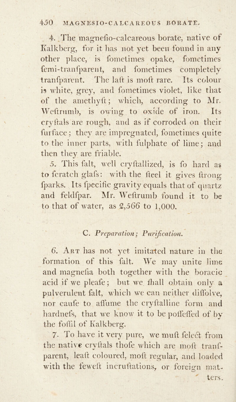 4. The magnefto-calcareous borate, native of Kalkberg, for it lias not yet been found in any other place, is fometimes opake, fometimes femi-tranlparent, and fometimes completely tranfparent. The laft is molt rare. Its colour h white, grey, and fometimes violet, like that of the amethyft ; which, according* to Mr, Weftrumb, is owing to oxide of iron. Its cryftals are rough, and as if corroded on their lurface ; they are impregnated, fometimes quite to the inner parts, with fulphate of lime; and then they are friable. 5. This fait, well cryftallized, is fo hard as to fcratch glafs: with the heel it gives lirons: fparks. Its fpecific gravity equals that of quartz and feldfpar. Mr. Weftrumb found it to be to that of water, as 2,566 to 1,000. C. Preparation ; Purification. 6‘. Art has not yet imitated nature in the formation of this fait. We may unite lime and magnefia both together with the boracic acid if we pleafe ; but we ftiall obtain only a pulverulent fait, which we can neither diffolve, nor caufe to affume the cryftalline form and hardnefs, that we know it to be poftefled of by the foil'd of Kalkberg. 7- To have it very pure, we muft felcdl from the native cryftals thole which are molt tranf- parent, leaft coloured, molt regular, and loaded with the feweft incruftationsT or foreign mat- ters.