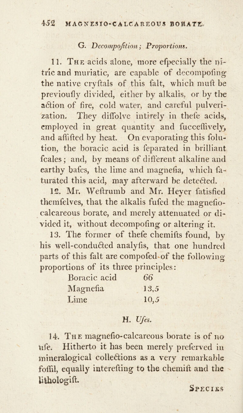 G. Decompojîtion ; Proportions. 11. The acids alone, more efpecially the ni- tric and muriatic, are capable of decomposing the native cryftals of this fait, which muft be previoufiy divided, either by alkalis, or by the aétion of fire, cold water, and careful pulveri- zation. They difiblve intirely in thefe acids, employed in great quantity and fuccefiively, and affifted by heat. On evaporating this folu- tion, the boracic acid is Separated in brilliant Scales ; and, by means of différent alkaline and earthy bafes, the lime and magnefia, which Sa- turated this acid, may afterward be detected. 12. Mr. Weftrumb and Mr. Heyer Satisfied themfelves, that the alkalis fufed the masmefio- calcareous borate, and merely attenuated or di- vided it, without decompofing or altering it. 13. The former of thefe chemifts found, by his well-condu6ted analyfis, that one hundred parts of this fait are compofed^of the following proportions of its three principles : Boracic acid 66 Magnefia 13,5 Lime 10,5 H. Ufes. 14. The magnefio-calcareous borate is of no life. Hitherto it has been merely preferved in mineralogieal collections as a very remarkable folfil, equally interefting to the chemift and the iithologift. Species