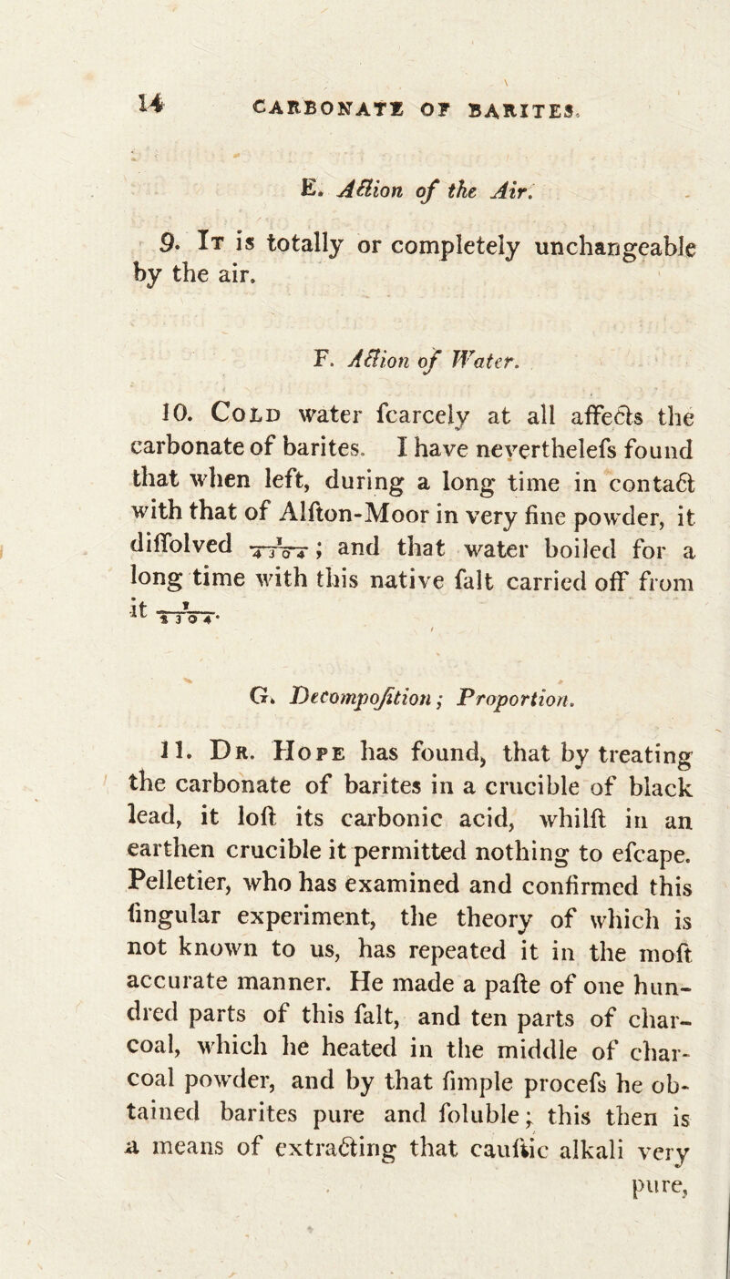 U E* Aéiion of tke Air. 9* It is totally or completely unchangeable by the air. F ABion of Water. 10. Cold water fcarcelv at all affects the carbonate of barites, I have neverthelefs found that when left, during a long time in contaCt with that of Alfton-Moor in very fine powder, it diffoived xfW ; and that water boiled for a long time with this native fait carried off from it — *304* G» Decompaction ; Proportion. 11. Dr. Hope has found* that by treating the carbonate of barites in a crucible of black lead, it loft its carbonic acid, whilft in an earthen crucible it permitted nothing to efcape. Pelletier, who has examined and confirmed this lingular experiment, the theory of which is not known to us, has repeated it in the moft accurate manner. He made a pafte of one hun- dred parts of this fait, and ten parts of char- coal, which he heated in the middle of char- coal powder, and by that fimple procefs he ob- tained barites pure and foluble y this then is a means of extracting that cauliic alkali very pure,