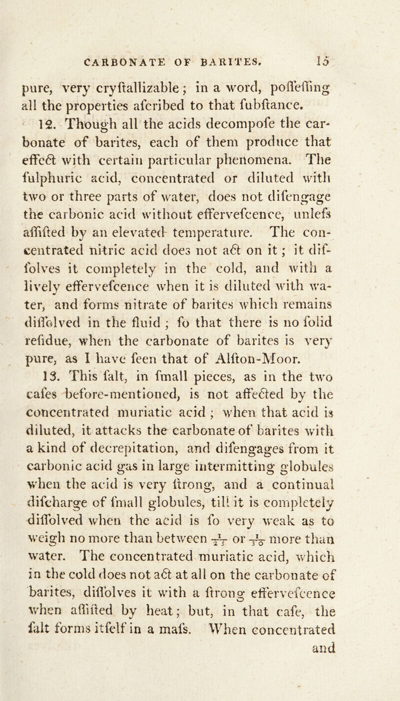 pure, very cry (tall izable ; in a word, pofleffing all the properties afcribed to that fubftance. 12. Though all the acids decompofe the car* bonate of barites, each of them produce that effcét with certain particular phenomena. The fulphuric acid, concentrated or diluted with two or three parts of water, does not di(engage the carbonic acid without effervefcence, unlefs afftfted by an elevated- temperature. The con- centrated nitric acid does not a<5t on it ; it dif- folves it completely in the cold, and with a lively effervefcence when it is diluted with wa- ter, and forms nitrate of barites which remains difiblved in the fluid ; fo that there is no folid refidue, when the carbonate of barites is very pure, as I have feen that of Alfton-Moor. 13. This fait, in fmall pieces, as in the two cafes before-mentioned, is not affected by the concentrated muriatic acid ; when that acid is diluted, it attacks the carbonate of barites with a kind of decrepitation, and difengages from it carbonic acid gas in large intermitting globules when the acid is very ftrong, and a continual difeharge of fmall globules, till it is completely diffolved when the acid is fo very weak as to weigh no more than between TV or more than water. The concentrated muriatic acid, which in the cold does not aét at all on the carbonate of barites, diffolves it with a ftrong effervefcence when aflifted by heat; but, in that cafe, the fait forms itfelf in a mais. When concentrated and