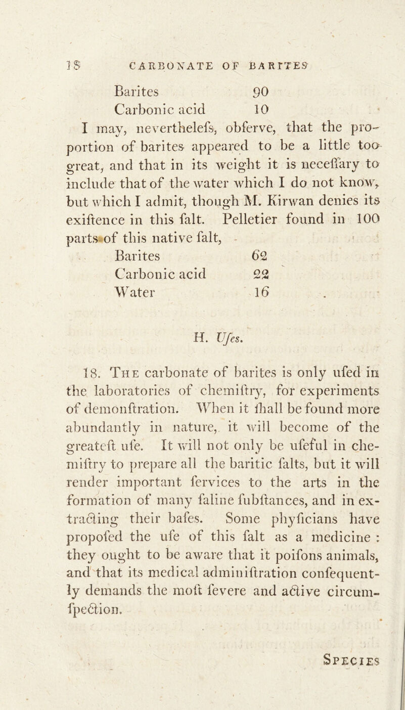 Barites 90 Carbonic acid 10 I may, neverthelefs, obferve, that the pro- portion of barites appeared to be a little too great, and that in its weight it is necefiary to include that of the water which I do not know, but which I admit, though M. Kirwan denies its exiftence in this fait. Pelletier found in 100 parts of this native fait, Barites 62 Carbonic acid 22 Water 16 H. Ufes. Ï8. The carbonate of barites is only ufed in the laboratories of chemiftry, for experiments of demonftration. When it fhall be found more abundantly in nature,, it will become of the greateft ufe. It will not only be ufeful in che- miftry to prepare all the baritic faits, but it will render important fervices to the arts in the formation of many fallue fubftances, and in ex- tracting their bafes. Some phyficians have propofed the ufe of this fait as a medicine : they ought to be aware that it poifons animals, and that its medical admin iftration confequent- ly demands the mod fevere and aétive circum- fpeétion.