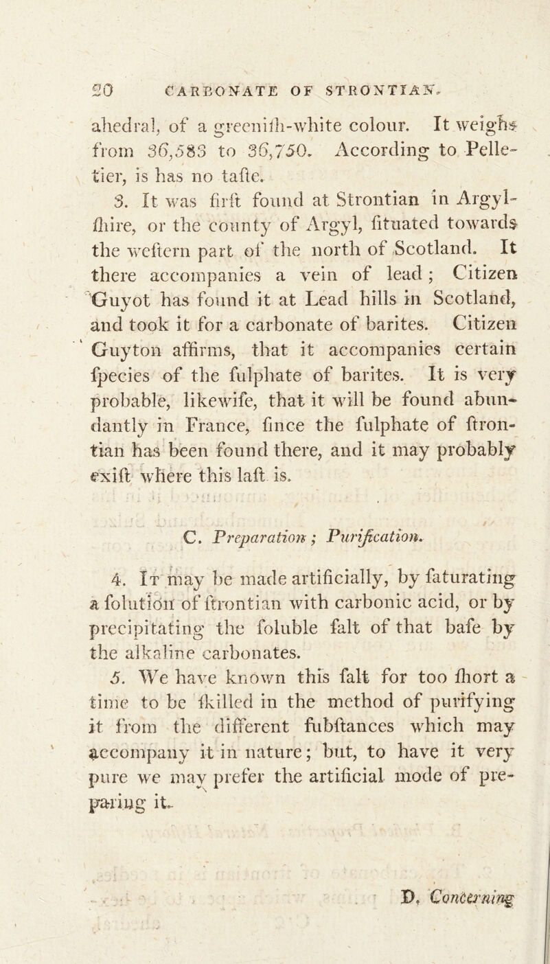 ahedral, of a greeniili-white colour. It weighs from 36,583 to 36,750. According to Pelle- tier, is has no tafie. 3. It was firft found at Strontian in Argyl- {hire, or the county of Argyl, fituated towards the weflcrn part of the north of Scotland. It there accompanies a vein of lead ; Citizen Guyot has found it at Lead hills in Scotland, and took it for a carbonate of barites. Citizen Guyton affirms, that it accompanies certain fpecies of the fulphate of barites. It is very probable, like wife, that it will be found abun- dantly in France, fin ce the fulphate of ftron- tian has been found there, and it may probably ex ill where this laft is. j . y . - t , C. Preparation ; Purification. 4. It may be made artificially, by faturating a folution of ftrontian with carbonic acid, or by precipitating the foluble fait of that bafe by the alkaline carbonates. 5. We have known this fait for too fhort a time to be {killed in the method of purifying it from the different fubftances which may accompany it in nature ; but, to have it very pure we may prefer the artificial mode of pre- paring it B. Concerning