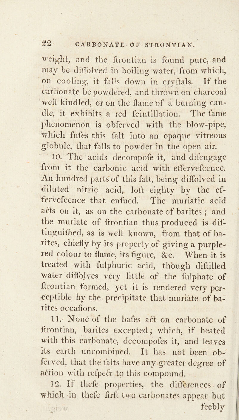 t)Q weight, and the ftrontian is found pure, and may be diffolved in boiling water, from which, on cooling, it falls down in cryftals. If the carbonate be powdered, and thrown on charcoal well kindled, or on the flame of a burning can- dle, it exhibits a red fcintiilation. The fame phenomenon is obferved with the blow-pipe, which fufes this fait into an opaque vitreous globule, that falls to powder in the open air. 10. The acids decompofe it, and difengage from it the carbonic acid with eftervefcence. An hundred parts of this fait, being diffolved in diluted nitric acid, loft eighty by the ef- fervefcence that enfued. The muriatic acid acts on it, as on the carbonate of barites ; and the muriate of ftrontian thus produced is dif- tinguiflied, as is well known, from that of ba- rites, chiefly by its property of giving a purple- red colour to flame, its figure, &c. When it is treated with fulphuric acid, though diftilled water diffolves very little of the fulphate of ftrontian formed, yet it is rendered very per- ceptible by the precipitate that muriate of ba- rites occafions. 11. None of the bafes a6t on carbonate of ftrontian, barites excepted; which, if heated with this carbonate, decompofes it, and leaves its earth uncombified. It has not been ob- ferved, that the laits have any greater degree of adfion with refpect to this compound. \% If thefe properties, the differences of which in thefe firft two carbonates appear but ,? h feebly