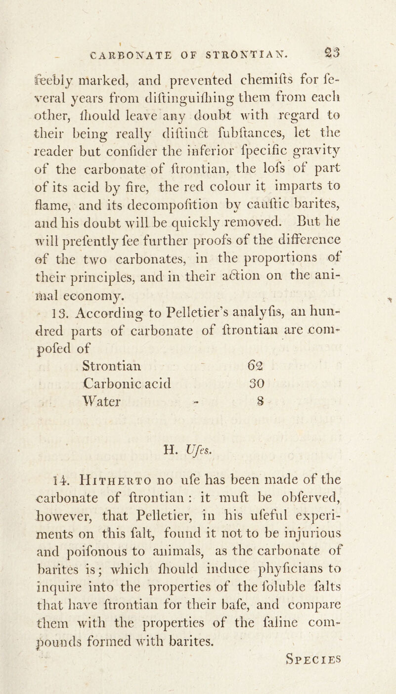 feebly marked, and prevented chemifts for ré- vérai years from diftinguifking them from each other, fliould leave any doubt with regard to their being really diftinct fubftances, let the reader but confider the inferior fpecific gravity of the carbonate of ftrontian, the lofs of part of its acid by fire, the red colour it imparts to flame, and its decompofition by cauftic barites, and his doubt will be quickly removed. But he will prefently fee further proofs of the difference of the two carbonates, in the proportions of their principles, and in their action on the ani- mal economy. 13. According to Pelletiers analyfis, an hun- dred parts of carbonate of ftrontian are com- pote d of Strontian ~ 6CZ Carbonic acid 30 Water - 8 H. Ufes. 14. Hitherto no ufe has been made of the carbonate of ftrontian : it muft be obferved, however, that Pelletier, in his ufeful experi- ments on this fait, found it not to be injurious and poifonous to animals, as the carbonate of barites is; which fliould induce phyficians to inquire into the properties of the foluble faits that have ftrontian for their bafe, and compare them with the properties of the faline com- pounds formed with barites.