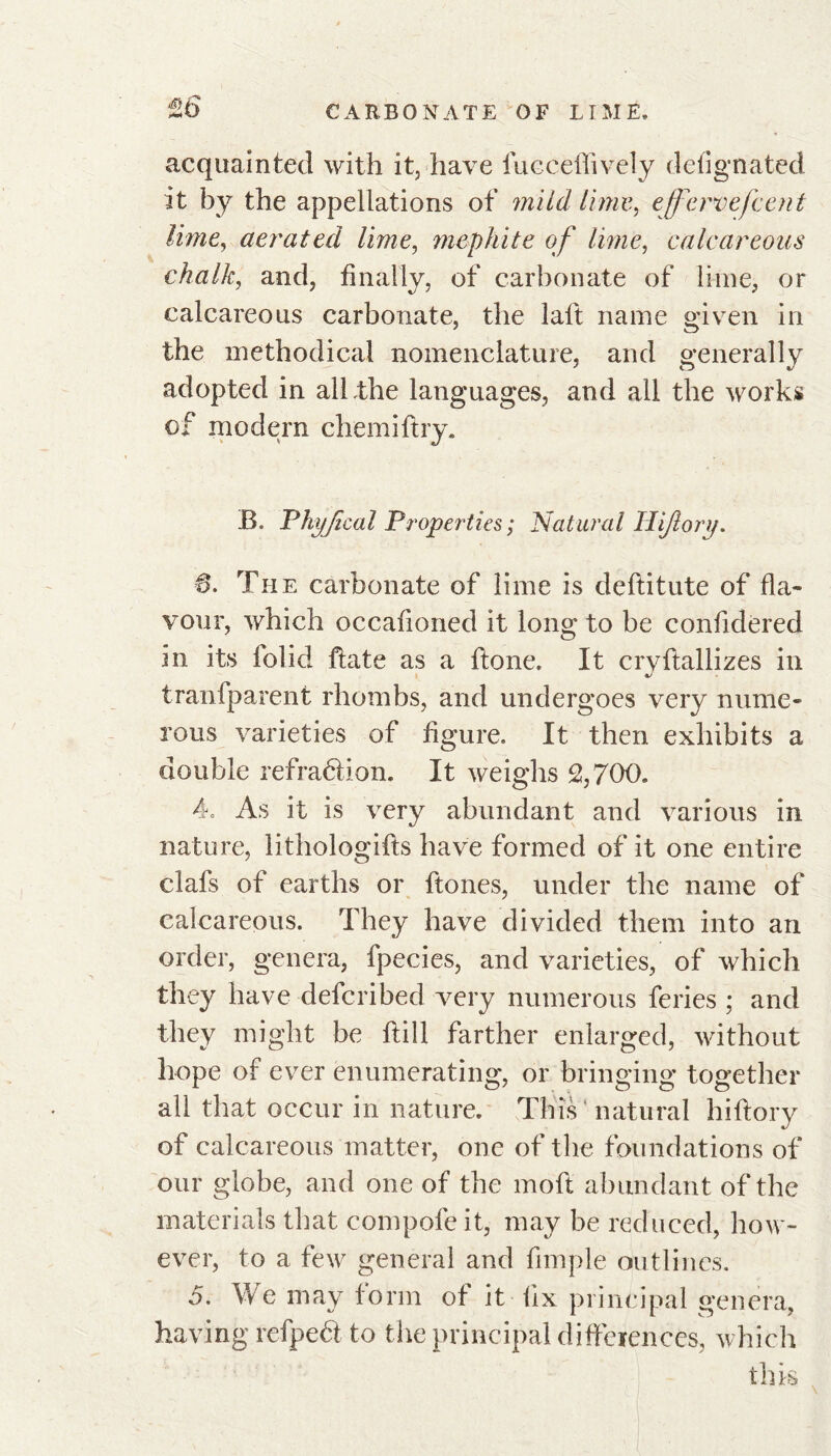 te acquainted with it, have fucceflively deiignated it by the appellations of mild lime, ejfervefcent lime, aerated lime, mephite of lime, calcareous chalk, and, finally, of carbonate of lime, or calcareous carbonate, the laft name given in the methodical nomenclature, and generally adopted in all .the languages, and all the works of modern chemiftry. B. Phyjical Properties ; Natural Hi/lory. 6. The carbonate of lime is deftitute of fla- vour, which occafioned it long to be confidered in its folid ftate as a ftone. It cryftallizes in transparent rhombs, and undergoes very nume- rous varieties of figure. It then exhibits a double refraction. It weighs 2,700. 4o As it is very abundant and various in nature, lithologifts have formed of it one entire clafs of earths or ftones, under the name of calcareous. They have divided them into an order, genera, fpecies, and varieties, of which they have defcribed very numerous feries ; and they might be ftill farther enlarged, without hope of ever enumerating, or bringing together all that occur in nature. This' natural hiftory of calcareous matter, one of the foundations of our globe, and one of the moft abundant of the materials that compofe it, may be reduced, how- ever, to a few general and fimple outlines. 5. We may form of it fix principal genera, having refpeét to the principal differences, which this