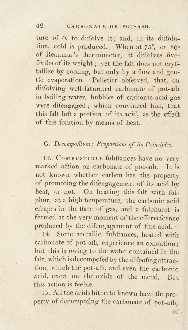 tare of 0, to diffolve it: and, in its diffolu- tion, cold is produced. When at 75°, or 80® of Reaumur’s thermometer, it diffolves five- fix ths of its weight ; yet the fait does not cryf- tallize by cooling, but only by a flow and gen- tle evaporation. Pelletier obferved, that, on diffolving wel 1-faturated carbonate of pot-aili in boiling water, bubbles of carbonic acid gas were difengaged ; which convinced him, that this fait loft a portion of its acid, as the effect of this folution by means of heat. V G. Decompofition; Proportions of its Principles, 13. Combustible fubftances have no very marked aétion on carbonate of pot-alb. It is not known whether carbon has the property of promoting the difengagement of its acid by heat, or not. On heating this fait with ful- phur, at a high temperature, the carbonic acid efcapes in the fate of gas, and a fulphuret is formed at the very moment of the effervefcence produced by the difengagement of this acid. 14. Some metallic fubftances, heated with carbonate of pot-afh, experience an oxidation ; but this is owing to the water contained in the fait, which isdecompofed by the difpofingattrac- tion, which the pot-afh, and even the carbonic acid, exert on the oxide of the metal But this action is feeble. 1 a. All the acids hitherto known have the nro- perty of decompofmg the carbonate of pot-afii, of *