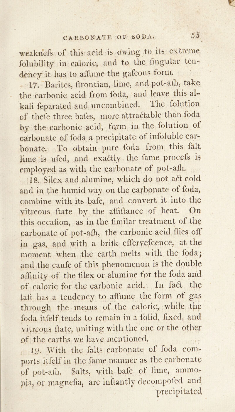 weaknefs of this acid is owing to its extreme folubility in caloric, and to the lingular ten- dency it has to affume the gafeous form, 17. Barites, ftrontian, lime, and pot-alh, take the carbonic acid from foda, and leave this al- kali feparated and uncombined. The folution of thefe three bafes, more attractable than foda by the carbonic acid, farm in the folution of carbonate of foda a precipitate of infoluble car- bonate. To obtain pure foda from this fait lime is ufed, and exaéfly the fame pro cels is employed as with the carbonate of pot-alli. 18. Silex and alumine, which do not a6t cold and in the humid way on the carbonate of foda, combine with its bafe, and convert it into the vitreous ftate by the afliflance of heat. On this occalion, as in the fimilar treatment of the carbonate of pot-alh, the carbonic acid flies off in gas, and with a brilk effervefcence, at the moment when the earth melts with the loda; and the caufe of this phenomenon is the double affinity of the filex or alumine for the foda and of caloric for the carbonic acid. In fad the laft has a tendency to affume the form of gas through the means of the caloric, while the foda itfelf tends to remain in a folid, fixed, and vitreous Hate, uniting with the one or the other of the earths we have mentioned, 19. With the laits carbonate of foda com- ports itlelf in the fame manner as the carbonate of pot-alh, Salts, with bafe of lime, ammo- nia, or magnefia, are inftantly decompofed and