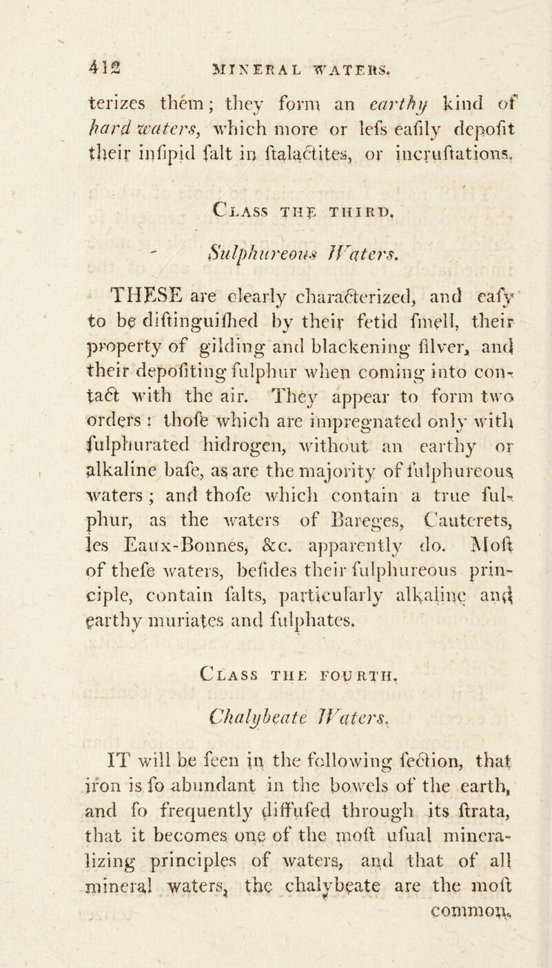 terizcs them; they form an earthy kind of hard waters, which more or lefs eafily depofit their inlipid fait in ftalaCtites, or incruftations, ». N „ 9 Class the third. Sulphureous Waters. THESE are clearly characterized, and eafÿ to be diftinguifhed by their fetid fmell, their property of gilding and blackening {liver* and their depofiting fulphur when coming into con- tact with the air. They appear to form two orders : thofe which are impregnated only with fidphurated hidrogen, without an earthy or alkaline bafe, as are the majority of fulphureous waters ; and thofe which contain a true ful- phur, as the waters of Bareges, Cauterets, les Eaux-Bonnes, See. apparently do. Molt of thefe waters, befides their fulphureous prin- ciple, contain faits, particularly alkaline and earthy muriates and fulphates. Class the fourth. Chainheate Waters. w, '* IT will be feen in the following feCti on, that iron is fo abundant in the bowels of the earth, and fo frequently diffufed through its ftrata, that it becomes one of the moft ufual minera- lizing principles of waters, and that of all mineral waters, the chalybeate are the molt com mop.