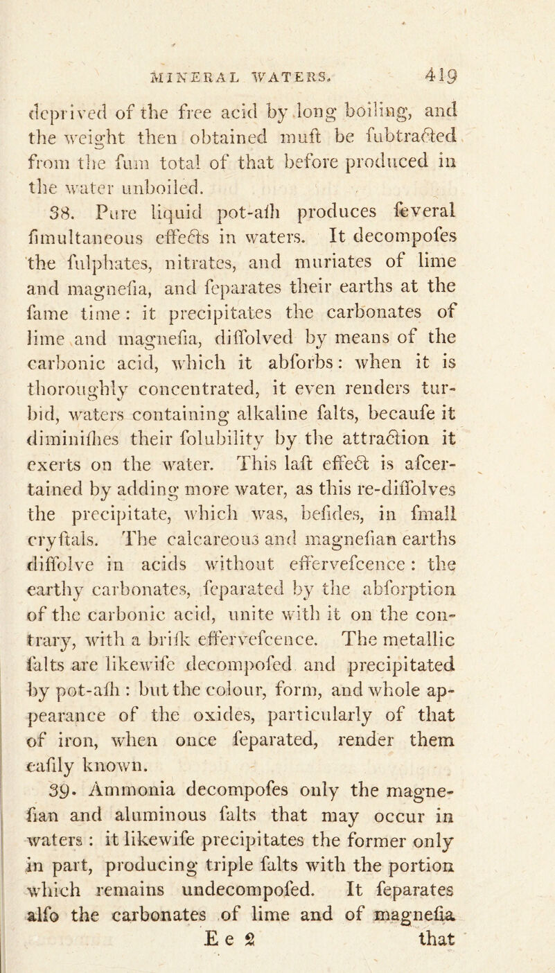 deprived of the free acid by long* boiling, and the weight then obtained inuft be fubtrafted *.—j from the fuin total of that before produced in the water unboiled. 38. Pure liquid pot-aih produces lèverai fimultaneous effects in waters. It decompofes the fulphates, nitrates, and muriates of lime and magnefia, and feparates their earths at the fame time : it precipitates the carbonates of lime and magnefia, dilfolved by means of the carbonic acid, which it abforhs : when it is thoroughly concentrated, it even renders tur- bid, waters containing alkaline faits, becaufe it diminifhes their folability by the attraction it exerts on the water. This laft effedt is ascer- tained by adding* more water, as this re-dilTolves the precipitate, which was, belides, in fmall cryftals. The calcareous and magnefian earths diffolve in acids without effervefcence : the earthy carbonates, feparated by the abforption of the carbonic acid, unite with it on the con- trary, with a brifk effervefcence. The metallic faits are likewife decompofed and precipitated by pot-afh : but the colour, form, and whole ap- pearance of the oxides, particularly of that of iron, when once feparated, render them eafily known. 39. Ammonia decompofes only the magne- fian and aluminous faits that may occur in waters : it likewife precipitates the former only In part, producing triple faits with the portion which remains undecompofed. It feparates alfo the carbonates of lime and of magnefia Ee S that