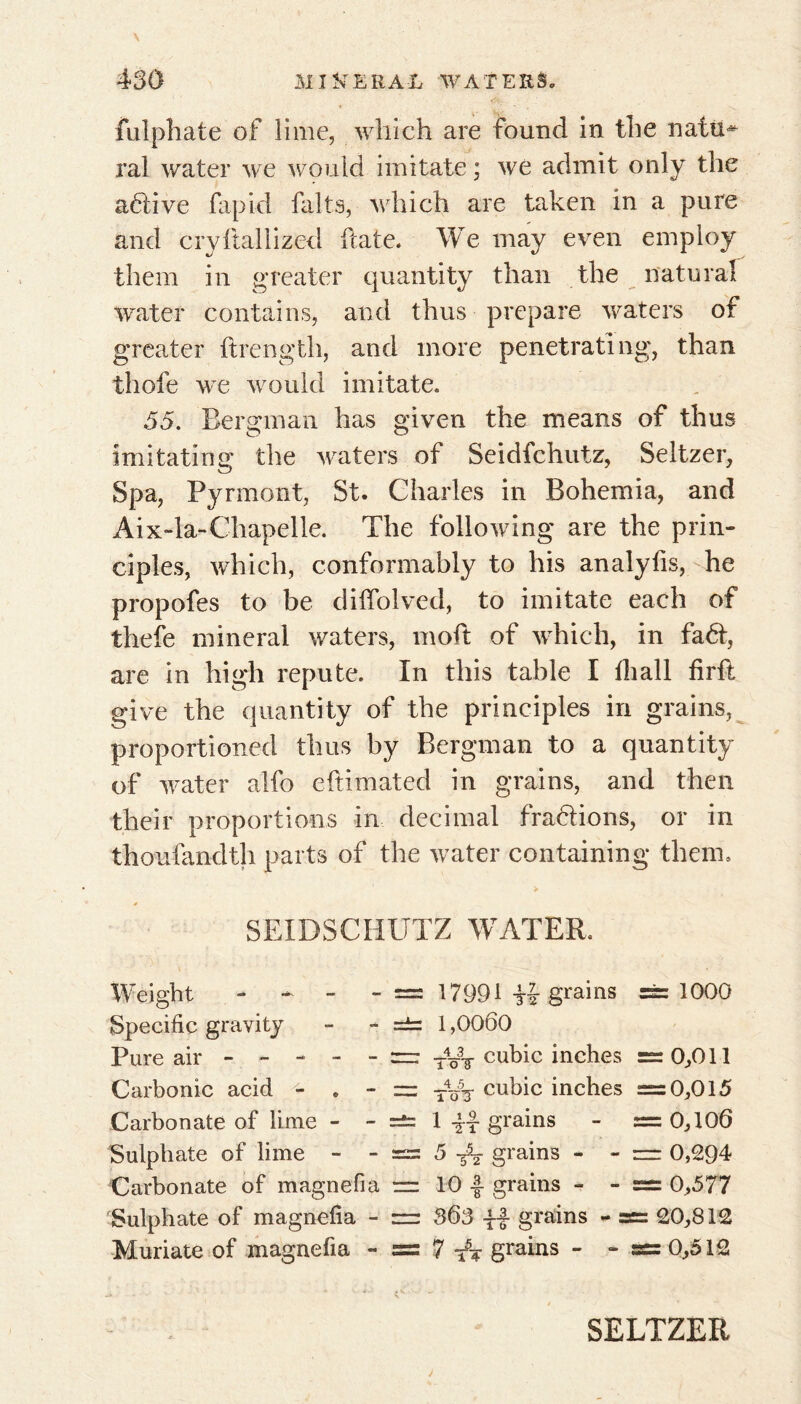 fulphate of lime, which are found in the nafu* ral water we would imitate ; we admit only the active rapid faits, which are taken in a pure and cryftallized hate. We may even employ them in greater quantity than the natural water contains, and thus prepare waters of greater ftrength, and more penetrating, than thofe we would imitate. 55. Bergman has given the means of thus imitating the waters of Seidfchutz, Seltzer, Spa, Pyrmont, St. Charles in Bohemia, and Aix-la-Chapelle. The following are the prin- ciples, which, conformably to his analyfis, he propofes to be diffolved, to imitate each of thefe mineral waters, moft of which, in fad, are in high repute. In this table I ill all firft give the quantity of the principles in grains, proportioned thus by Bergman to a quantity of water alfo eftimated in grains, and then their proportions in decimal fractions, or in thoufandth parts of the water containing them. SEIDSCHUTZ WATER. Weight - - - - =5 17991 Ü-grains ==1000 Specific gravity - - =±= 1,0060 Pure air = TyT cubic inches =0,011 Carbonic acid - . - — T4~V cubic inches =0,015 Carbonate of lime - - =s= 1 -fâ grains - = 0,106 Sulphate of lime - - = 5 TV grains - - = 0,294 Carbonate of magnefia = 10 ■§■ grains - - sss 0,577 Sulphate of magnefia - = 363 -ff grains - = 20,812 Muriate of magnefia - = 7 tt grains - - = 0,512 SELTZER