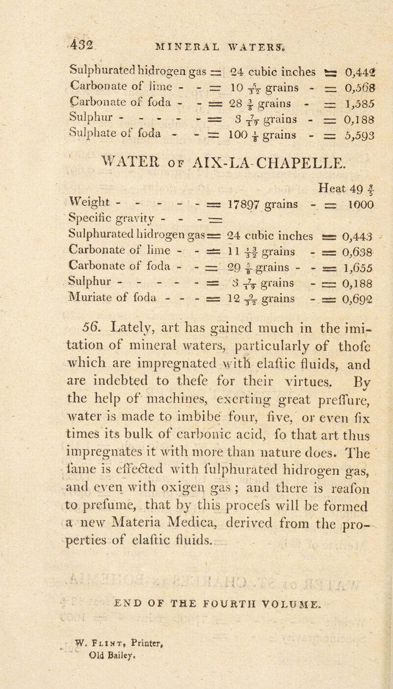 v i Sulphurated hidrogen gas = 24 cubic inches 0,442 Carbonate of lime - - — 10 grains « — 0,568 Carbonate of foda - - == 28 | grains - ~ 1,585 Sulphur ------ 3 TV grains - =0,188 Sulphate of foda - - == 100 ■£■ grains - = 5,593 WATER of AIX-LA CHAPELLE. Heat 49 f Weight - - - - - = 17897 grains - = 1000 Specific gravity - - - — Sulphurated hidrogen gas = 24 cubic inches 0,443 Carbonate of lime - -=±=11 grains - = 0,638 Carbonate of foda ~ - z= 29 £ grains - - = 1,655 Sulphur ------ 3 T7T grains - = 0,188 Muriate of foda « - - = 12 grains - = 0,692 56. Lately, art has gained much in the imi- tation of mineral waters, particularly of thofe which are impregnated with elaftic fluids, and are indebted to thefe for their virtues. Bv the help of machines, exerting great preffure, water is made to imbibe four, five, or even fix times its bulk of carbonic acid, fo that art thus impregnates it with more than nature does. The lame is effected with fulphurated hidrogen gas, and even with oxigen gas ; and there is reafon to prefume, that by this procefs will be formed a new Materia Medica, derived from the pro- perties of elaftic fluids. END OF THE FOURTH VOLUME. W. Flsnt, Printer* Old Bailey,