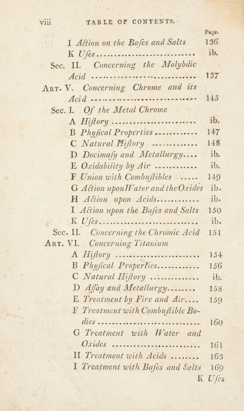 Page, 1 ABion on the Bafes and Salts 136 K Ufes .*...» » ib. Sec. II. Concerning the Molybdic r Acid 137 Art* V. Concerning Chrome and its Acid -- ----------- 145 Sec. I. Of the Metal Chrome A Hiftory ib* E Phyfical Properties 147 C Natural Hiftory ... 14S D Docimafy and Metallurgy.... ib. E Oxidability by Air -.. « « - ib. F Union with Combujlibles 149 t G ABion upon Water and the Oxides ib. FI ABion upon Acids.».... — .. ib. I ABion upon the Bafes and Salts 150 K Ufes... . ib. Sec. II. Concerning the Chromic Acid 151 Art. VI. Concerning Titanium A Hiftory 154 B Phyfical Proper fies. . 156 C Natural Hiftory i b. D A fay an d Me tallu rgy... 158 E Treatment by Fire and Air 159 E Treatment with Combuftible Bo- dies 160 G Treatment with IVater and Oxides i6l H Treatment with Acids „. 163 I Treatment with Bafes and Salts 169 K Ufes