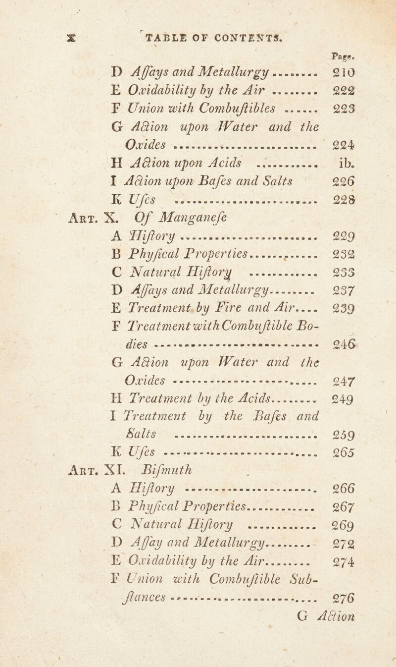 Page. D A fays and Metallurgy ........ 2 i 0 E Oxidability by the Air .... 222 F Union with Combuflibles 223 G A Elion upon Water and the Oxides .. 224 II A Elion upon Acids .. ib. I Action upon Bafes and Salts 226 K Ufes ..... ................ 223 Art. X. Of Manganefe A Hiftory 229 B Phyfical Properties .... 232 C Natural Hiftory .. ...... 233 D A fays and Metallurgy 237 E Treatment by Fire and Air 239 E Treatment with Combuflible Bo- dies 246 G A Elion upon Water and the Oxides - - - - 247 H Treatment by the Acids 249 I Treatment by the Bafes and Salts ......................... 259 K Ufes 265 Art. XL Bifmuth A Hiftory 266 B Phyfical Properties 267 C Natural Hiftory 269 D A fay and Metallurgy 272 E Oxidability by the Air.. 274 F Union with Combuflible Sub- fauces 2 76