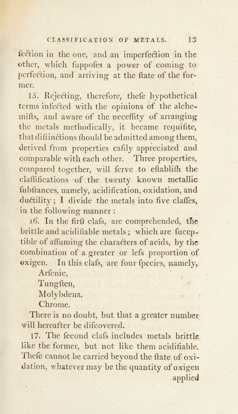 feCtion in the one, and an imperfection in the other, which fnppofes a power of coming to perfection, and arriving at the date of the for- mer. 15. Rejecting, therefore, thefe hypothetical terms infeCted with the opinions of the alche- mifts, and aware of the neceffity of arranging the metals methodically, it became requifite, that di ft in étions fhould be admitted among them, derived from properties eafily appreciated and comparable with each other. Three properties, compared together, will ferve to ettablhh the clarifications of the twenty known metallic fubftances, namely, acidification, oxidation, and duétility ; I divide the metals into five dalles, in the following manner : 16. In the fir ft clafs, are comprehended, the brittle and acidifiable metals ; which are fueep- tible of affirming' the characters of acids, by the combination of a greater or lefs proportion of oxigen. In this clafs, are four fpecies, namely, Arfenic, Tungften, Molybdena, Chrome. There is no doubt, but that a greater number will hereafter be difeovered. 17. The fécond clafs includes metals brittle like the former, but not like them acidifiable» Thefe cannot be carried beyond the ftate of oxi- dation, whatever may be the quantity of oxigen applied